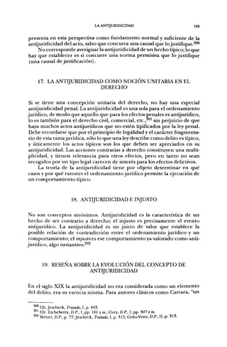 lA ANTIJURIDICIDAD                                  103

presenta en esta perspectiva como fundamento normal y suficiente de la
antijuridicidad del acto, salvo que concurra una causal que lo justifique.^"*'
     No corresponde averiguar la antijuridicidad de un hecho típico; lo que
hay que establecer es si concurre una norma permisiva que lo justifique
(una causal de justificación).


    17. LA A N T I J U R I D I C I D A D COMO NOCIÓN UNITARIA EN EL
                                       DERECHO

 Si se tiene una concepción unitaria del derecho, no hay una especial
antijuridicidad penal. La antijuridicidad es una sola para el ordenamiento
jurídico, de modo que aquello que para los efectos penales es antijurídico,
 lo es también para el derecho civil, comercial, etc.,^"' sin perjuicio de que
 haya muchos actos antijurídicos que no estén tipificados por la ley penal.
 Debe recordarse que por el principio de legalidad y el carácter fragmenta-
 rio de esta rama jurídica, sólo lo que una ley describe como delito es típico,
y únicamente los actos típicos son los que deben ser apreciados en su
 antijuridicidad. Las acciones contrarias a derecho constituyen una multi-
plicidad, y tienen relevancia para otros efectos, pero en tanto no sean
recogidos por un tipo legal carecen de interés para los efectos delictivos.
      La teoría de la antijuridicidad tiene por objeto determinar en qué
casos y por qué razones el ordenamiento jurídico permite la ejecución de
un comportamiento típico.


                        18.   ANTIJURIDICIDAD E              INJUSTO

No son conceptos sinónimos. Antijuridicidad es la característica de un
 hecho de ser contrario a derecho; el injusto es precisamente el evento
antijurídico. La antijuridicidad es un juicio de valor que establece la
 posible relación de contradicción entre el ordenamiento jurídico y un
 comportamiento; el injusto es ese comportamiento ya valorado como anti-
jurídico, algo sustantivo.^''^


       19. RESENA SOBRE LA EVOLUCIÓN DEL CONCEPTO DE
                       ANTIJURIDICIDAD

En el siglo XIX la antijuridicidad no era considerada como un elemento
del delito, era su esencia misma. Para autores clásicos como Carrara, "un

  ^'^ a r . Jescheck, Tratado, I, p. 44S.
  ^°^ CTr. Etcheberry, Z).P., I, pp. 161 y ss.; Cury, O.R, I, pp. 307y ss.
  ^°2 Welzel, D.P., p. 77; Jescheck, Tratado, 1, p. 315; Cobo-Vives, D.P., II, p- 313-
 