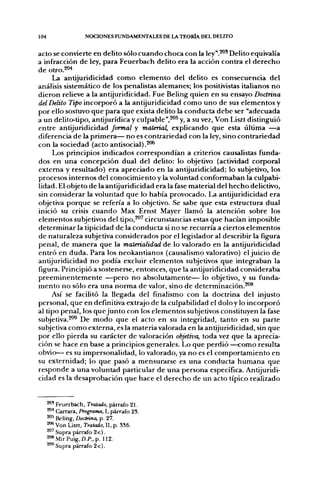 104                  NOCIONES FUNDAMENTALES DE LA TEORÍA DEL DELITO


acto se convierte en delito sólo cuando choca con la ley".^' Delito equivalía
a infracción de ley, para Feuerbach delito era la acción contra el derecho
de otro.204
     La antijuridicidad como elemento del delito es consecuencia del
análisis sistemático de los penalistas alemanes; los positivistas italianos no
dieron relieve a la antijuridicidad. Fue Beling quien en su ensayo Doctrina
del Delito Tipo incorporó a la antijuridicidad como uno de sus elementos y
por ello sostuvo que para que exista delito la conducta debe ser "adecuada
a un delito-tipo, antijurídica y culpable",^^ y, a su vez, Von Liszt distinguió
entre antijuridicidad formal y material, explicando que esta última —a
diferencia de la primera— no es contrariedad con la ley, sino contrariedad
con la sociedad (acto antisocial).^^
     Los principios indicados correspondían a criterios causalistas funda-
dos en una concepción dual del delito: lo objetivo (actividad corporal
extema y resultado) era apreciado en la antijuridicidad; lo subjetivo, los
procesos internos del conocimiento y la voluntad conformaban la culpabi-
lidad. El objeto de la antijuridicidad era la fase material del hecho delictivo,
sin considerar la voluntad que lo había provocado. La antijuridicidad era
objetiva porque se refería a lo objetivo. Se sabe que esta estructura dual
inició su crisis cuando Max Ernst Mayer llamó la atención sobre los
elementos subjetivos del tipo,^^ circunstancias estas que hacían imposible
determinar la tipicidad de la conducta si no se recurría a ciertos elementos
de naturaleza subjetiva considerados por el legislador al describir la figfura
penal, de manera que la materialidad de lo valorado en la antijuridicidad
entró en duda. Para los neokantianos (causalismo valorativo) el juicio de
antijuridicidad no podía excluir elementos subjetivos que integraban la
figura. Principió a sostenerse, entonces, que la antijuridicidad consideraba
preeminentemente —pero no absolutamente— lo objetivo, y su funda-
mento no sólo era una norma de valor, sino de determinación.^®
     Así se facilitó la llegada del finalismo con la doctrina del injusto
personal, que en definitiva extrajo de la culpabilidad el dolo y lo incorporó
al tipo penal, los que junto con los elementos subjetivos constituyen la fase
subjetiva.^''^ De modo que el acto en su integridad, tanto en su parte
subjetiva como externa, es la materia valorada en la antijuridicidad, sin que
por ello pierda su carácter de valoración objetiva, toda vez que la aprecia-
ción se hace en base a principios generales. Lo que perdió —como resulta
obvio— es su impersonalidad, lo valorado, ya no es el comportamiento en
su externidad; lo que pasó a mensurarse es una conducta humana que
responde a una voluntad particular de una persona específica. Antijuridi-
cidad es la desaprobación que hace el derecho de un acto típico realizado


      * ' Feuerbach, Tratado, párrafo 21,
      * * Carrara, Programa, I, párrafo 23.
      ^5 Beling, Doctrina, p. 27.
      * * Von Liszt, Tratado, , p. 336.
      ^ Supra párrafo 2-c).
      208 Mir Puig, A/'., p. 112.
      ^O^Supra párrafo 2-c).
 