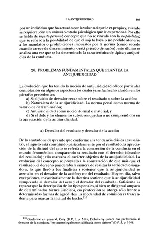 LA ANTIJURIDICIDAD                                        105


p o r u n individuo q u e h a a c t u a d o con la voluntad que le es p r o p i a y, c u a n d o
se requiere, con u n animuso estado psicológico que le es personal. Por ello
se habla de injusto personal, c o n c e p t o q u e n o se vincula con la culpabilidad,
que se refiere a la posibilidad d e q u e el sujeto haya o n o p o d i d o atenerse
a los m a n d a t o s o prohibiciones impuestos p o r la n o r m a (como sucede
c u a n d o carece d e discernimiento, o está privado de razón); esto último se
analiza u n a vez q u e se ha d e t e r m i n a d o la característica d e típica y antijurí-
dica d e la conducta.



         20. PROBLEMAS FUNDAMENTALES QUE PLANTEA LA
                        ANTIJURIDICIDAD

La evolución q u e h a tenido la n o c i ó n d e antijuridicidad ofrece particular
connotación en algunos aspectos a los cuales ya se h a h e c h o alusión en los
párrafos p r e c e d e n t e s :
     a) Si el j u i c i o d e desvalor recae sobre el resultado o sobre la acción;
     b) Naturaleza d e la antijuridicidad. La n o r m a penal c o m o n o r m a d e
valor o d e d e t e r m i n a c i ó n ;
     c) Antijuridicidad c o m o noción formal o material, y
     d) Si el dolo y los e l e m e n t o s subjetivos q u e d a n o n o c o m p r e n d i d o s e n
la apreciación d e la antijuridicidad.


                 a) Desvalor del resultado y desvalor d e la acción

De lo a n o t a d o se d e s p r e n d e q u e c o n f o r m e a la tendencia clásica (causalis-
ta), el injusto está constituido particularmente p o r el resultado; la aprecia-
ción de la ilicitud del acto se refería a la concreción d e la c o n d u c t a en el
m u n d o fenoménico, c o m p a r a n d o su resultado con el d e r e c h o (desvalor
del resultado); ello m a r c a b a el carácter objetivo d e la antijuridicidad. La
evolución del c o n c e p t o se proyectó a la constatación d e q u e más q u e el
resultado, el d e r e c h o p o n d e r a b a la m a n e r a d e realizar la actividad lesiona-
dora, lo q u e llevó a los finalistas a sostener q u e la antijuridicidad se
asentaba en el desvalor d e la acción y n o del resultado. Hoy en día, salvo
excepciones, mayoritariamente la doctrina sostiene q u e la antijuridicidad
c o m p r e n d e el desvalor del acto y el desvalor del resultado. Suficiente es
r e p a r a r q u e la descripción d e los tipos penales, si bien se dirigen al a m p a r o
de d e t e r m i n a d o s bienes jurídicos, esa protección se otorga sólo frente a
d e t e r m i n a d a s formas d e agredirlos. La m o d a l i d a d de comisión es trascen-
d e n t e para m a r c a r la ilicitud d e hecho.^^°




   ^'"Conforme en general, Cury (D.P., I, p. 314); Etcheberry parece dar preferencia al
desvalor de la conducta "en cuanto legalmente calificada como dañosa" (D.P., I, p. 164).
 