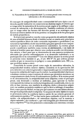 106               NOCIONES FUNDAMENTALES DE LA TEORÍA DEL DELITO


      b) Naturaleza de la antijuridicidad. La norma penal como norma de
                         valoración o de determinación

El concepto de antijuridicidad como contrariedad del acto típico con el
derecho puede traducirse en consecuencias distintas según el criterio que
se tenga sobre la naturaleza de la norma penal, según se la califique como
norma de valoración o de determinación. También conforme al criterio
que se tenga sobre las fuentes del derecho penal: si se restringen esas
fuentes al estricto ámbito de la ley positiva o se amplían al de los principios
de índole prejurídicos.
     Si el precepto penal se concibe como proposición de valoración objetiva
de una actividad humana desde el ámbito social, se estaría ante principios
valóricojurídicos libres de todo contenido imperativo o prohibitivo y su
naturaleza equivaldría a la de una medida apta para apreciar si un compor-
tamiento se ajusta o no al ordenamiento sistemático. La norma penal
puede considerarse también como norma de delerminaáón, o sea medio de
molivaraX hombre para que observe una conducta acorde con determina-
dos valores, o bien para que se desenvuelva de una manera socialmente
adecuada que provea ordenadamente a su desarrollo individual y a su
participación en la comunidad.^" Con este último alcance la norma penal
se presenta como mandato (v. gr., el art. 494 N- 14, que ordena prestar
auxilio al que se encuentra en peligro) o como prohibición (arts. 390 y ss.,
que prohiben matar a otro).
     Concebida la norma penal como regla de naturaleza valorativa, la
antijuridicidad tendría carácter objetivo, consistiría en la apreciación del
acto delictivo con criterios generales e impersonales que no considerarían
la posición subjetiva del sujeto que lo realizó. La antijuridicidad objetiva se
constituye entonces como conjunto de valores que permiten mensurar un
comportamiento dado frente al ordenamiento jurídico. Si la norma penal
es de determinación, la antijuridicidad sería subjetiva; como el precepto
penal, está destinado a motivar al individuo, para apreciar su hecho
correspondería evaluar su conducta integralmente considerada, esto es, no
sólo su fase extema, sino también la subjetiva (dolo y elementos subjeti-
vos); ese análisis permitiría establecer qué lo llevó a infringir el mandato.
Pero, como precisa Welzel, no hay por qué sostener en esta última alterna-
tiva que la antijuridicidad es subjetiva; "es un juicio de valor objetivo en tanto
se pronuncia sobre la conducta típica a partir de un criterio general: el
ordenamiento jurídico";^'^ no hay razón para confundir el juicio de valo-
ración —la antijuridicidad—, de naturaleza objetiva, con la materia u
objeto valorado —la conducta—, que está integrada por elementos subje-
tivos y objetivos.^^^ Las dos posiciones comentadas son extremas; creemos



    2 " Cfr. Mir Puig, D.P., p. 107.
    " 2 Welzel, D.P.,p. 107.
    ^ ' ' Cfr. Jescheck, Tratado, I, p. 325; opinati en contrario Cobo-Vives, para quienes la
antijuridicidad así captada no puede calificarse de objetiva, porque lo objetivo se halla fuera
de la conciencia del sujeto, y la voluntad está en la conciencia (D.P., II, p. S i l ) .
 