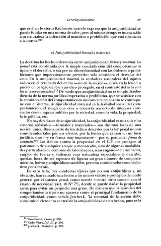 LA ANTIJURIDICIDAD                                   107


que está en lo cierto Kaufmann c u a n d o expresa que la antijuridicidad se
p u e d e fundar en u n a n o r m a de valor, p e r o al mismo t i e m p o es inseparable
a su naturaleza la infracción al m a n d a t o o prohibición que está vinculado
a la norma.^^*


                         c) Antijuridicidad formal y material

La doctrina ha h e c h o diferencia e n t r e antijuridicidad/í?rwa¿y materiaL La
formal está constituida p o r la simple contradicción del c o m p o r t a m i e n t o
 típico y el d e r e c h o , o sea por su disconformidad con las ó r d e n e s o prohi-
 biciones q u e imperativamente prescribe; sólo considera el desvalor del
acto. En la antijuridicidad material, la verdadera naturaleza del injusto
 radica en el resultado del delito — n o de la acción—, o sea en la lesión o
puesta en peligro del bien j u r í d i c o protegido, en el contraste del acto con
los intereses sociales.^'^ De m o d o q u e antijuridicidad n o es simple desobe-
 diencia d e la n o r m a jurídica imperativa o prohibitiva, q u e se satisface con
la consideración del c o m p o r t a m i e n t o ú n i c a m e n t e en c u a n t o se contrapo-
n e con el sistema. Antijuridicidad material es la lesividad social del com-
p o r t a m i e n t o , el riesgo q u e crea o concreta respecto d e intereses apre-
 ciados c o m o imprescindibles por la sociedad, c o m o la vida, la propiedad,
 la fe pública, etc.
         N o hay dos clases de antijuridicidad, la antijuridicidad es u n a sola y los
 criterios señalados —formales y materiales— son distintas faces de u n a
 noción única. B u e n a parte de los delitos descritos por la ley penal n o son
 considerados tales p o r sus efectos, p o r la lesión q u e causan en un bien
jurídico, sino —y en forma muy i m p o r t a n t e — p o r su particular/orwa de
 comisión.^^^ Los delitos contra la p r o p i e d a d en el C P . n o protegen al
 p a t r i m o n i o d e cualquier ataque o menoscabo, sino d e algunas modalida-
 des particulares de comisión de tales ataques, sean e n g a ñ o s determinados,
 e m p l e o de fuerza o violencia cuya naturaleza especialmente describe;
 q u e d a n fuera d e ese espectro d e figuras u n gran n ú m e r o d e comporta-
 mientos, lesivos y antijurídicos también, p e r o n o considerados c o m o delic-
 tivos p e n a l m e n t e .
         De otro lado, hay conductas típicas que n o son antijurídicas y, n o
 obstante, h a n causado u n a lesión a un interés valioso y protegido de m o d o
general p o r el sistema penal, c o m o sucede — e n t r e otros casos— con el
 estado de necesidad (art. 10 N- 7°), d o n d e se p u e d e d a ñ a r la propiedad
ajena para evitar u n perjuicio más grave. De m a n e r a q u e la lesividad del
c o m p o r t a m i e n t o típico n o aparece c o m o el principal f u n d a m e n t o de la
antijuridicidad; como señala Jescheck, "la voluntad d e la acción d e b e
constituir el e l e m e n t o central de la antijuridicidad d e u n h e c h o , pues es la




   ^^^ Kaufmann, Teoría, p. 389.
   2'5 Cobo-Vives, D.P., II, p. 306.
   216 Jescheck, Tratado, I, p. 322.
 