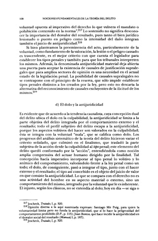 108              NOCIONES FUNDAMENTALES DE LA TEORÍA DEL DELITO


voluntad opuesta al imperativo del derecho lo que vulnera el mandato o
pohibición contenido en la norma".^' Lo sostenido no significa descono-
cer la importancia del desvalor del resultado, pues tanto el bien jurídico
lesionado o puesto en peligro como la intensidad del daño integran
también el juicio de antijuridicidad.^'®
     Si bien planteamos la preeminencia del acto, particularmente de la
voluntad, como fundamento de la valoración, la lesión o el peligro causado
es trascendente, es el mejor criterio con que cuenta el legislador para
establecer los tipos penales y también para que los tribunales interpreten
los mismos. Además, la denominada antijuridicidad material deja abierta
una puerta para aceptar la existencia de causales de justificación suprale-
gales que para amplios sectores de opinión es una necesidad en el actual
estado de la legislación penal. La posibilidad de causales supralegales no
se contrapone con el principio de la reserva, que sólo impide establecer
tipos penales distintos a los creados por la ley, pero esto no descarta la
alternativa del reconocimiento de causales excluyentes de la ilicitud de los



                           d) El dolo y la antijuridicidad

Es evidente que de acuerdo a la tendencia causalista, cuya concepción dual
del delito ubica el dolo en la culpabilidad, la antijuridicidad se limita a la
parte objetiva del delito integrada por el comportamiento externo y el
resultado; todo el perfil subjetivo del delito escapa a la antijuridicidad,
porque los aspectos volitivos del hacer son valorados en la culpabilidad;
ésta se integra con la voluntad "mala", que se califica como dolo. Los
progresos del análisis sistemático de la teoría del delito hicieron variar el
criterio señalado, que culminó en el finalismo, que trasladó la parte
subjetiva de la acción desde la culpabilidad al tipopen3.l; este elemento del
delito quedó conformado por la "acción", entendiéndola como noción
amplia comprensiva del actuar humano dirigido por la finalidad. Tal
concepción hacía imperativo incorporar al tipo penal lo volitivo y lo
anímico del comportamiento, valorándolo frente a la ley penal como un
todo; el dolo, de consiguiente, pasó a integrar el tipo, junto con el hacer
externo y el resultado; el tipo así concebido es el objeto del juicio de valor
en que consiste la antijuridicidad. Lo que se compara con el derecho no es
una actividad del hombre en su aspecto material o externo, sino un
comportamiento del mismo, integrado por la voluntad que le es inherente.
El injusto, según los clásicos, no se extendía al dolo; hoy en día —se siga o



    21'Jescheck, Tratado, 1, p. 320.
    2'* Opinión diversa a la aquí sustentada expresan: Santiago Mir Puig, para quien la
voluntariedad limita pero no funda la antijuridicidad, que sí lo hace la peligrosidad del
comportamiento prohibido (D.P., p. 115)¡Juan Bustos, que hace incidir la antijuridicidad en
el desvalor social del resultado (Manual, 1, p. 187).
    21^ Jescheck, Tratado, I, p. 320.
 