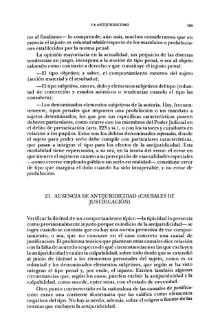 lA ANTIJURIDICIDAD                           109

no al finalismo— lo comprende; aún más, muchos consideramos que en
esencia el injusto es voluntad rebelde respecto de los mandatos o prohibicio-
nes establecidos por la norma penal.
     La opinión mayoritaria en la actualidad, sin perjuicio de las diversas
tendencias enjuego, incorpora a la noción de tipo penal, o sea al objeto
valorado como contrario a derecho y que constituye el injusto penal:
    —El tipo objetivo; a saber, el comportamiento externo del sujeto
(acción material y él resultado);
    —El tipo subjetivo, esto es, doloy elementos subjetivos del tipo (volun-
tad de concreción y estados anímicos o tendencias cuando el tipo las
considera);
    —Los denominados elementos subjetivos de la autoría. Hay, fi-ecuen-
temente, tipos penales que imponen una prohibición o un mandato a
sujetos determinados, los que por sus específicas características poseen
deberes particulares, como ocurre con los miembros del Poder Judicial en
el delito de prevaricación (arts. 223 y ss.), o con los tutores y curadores en
relación a los pupilos. Estos son los delitos denominados especiales, donde
el sujeto para poder serlo debe cumplir con particulares características,
que pasan a integrar el tipo para los efectos de la antijuridicidad. Esta
modalidad tiene repercusión, a su vez, en la teoría del error: el error en
que incurre el sujeto en cuanto a su percepción de esas calidades especiales
—como creerse empleado público sin serlo en realidad— constituye error
de tipo que margina el dolo cuando ha sido insuperable, y no error de
prohibición.



        21. AUSENCIA DE A N T I J U R I D I C I D A D (CAUSALES DE
                       JUSTIFICACIÓN)


Verificar la ilicitud de un comportamiento típico —la tipicidad lo presenta
 como provisionalmente injusto porque es indicio de la antijuridicidad— se
 logra cuando se constata que no hay una norma permisiva de ese compor-
 tamiento, o sea, que no concurre en el caso concreto una causal de
justificación. El problema teórico que plantean estas causales dice relación
 con la falta de acuerdo respecto de qué circunstancias son las que excluyen
 la antijuridicidad y cuáles la culpabilidad, sobre todo desde que se extendió
al juicio de ilicitud a los elementos personales del sujeto, como es su
voluntad y los denominados elementos subjetivos, que según se ha visto
 integran el tipo penal y, por ende, el injusto. Existen también algunas
 circunstancias que, según los casos, pueden excluir la antijuridicidad y la
 culpabilidad, como sucede, entre otras, con el estado de necesidad.
      Otro punto controvertido es la naturaleza de las causales de justifica-
 ción: existe una corriente doctrinaria que las califica como elementos
negativos del tipo. No hay acuerdo, además, sobre el origen o fuente de las
normas que excluyen la antijuridicidad.
 