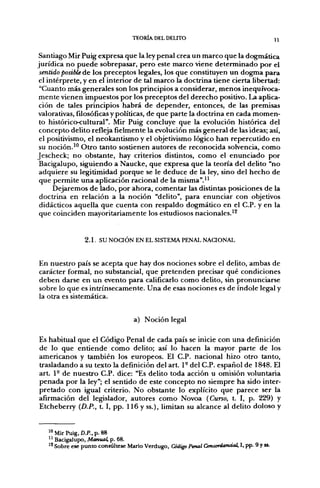 TEORÍA DEL DEUTO
                                                                                       n
 Santiago Mir Puig expresa que la ley penal crea un marco que la dogmática
jurídica no puede sobrepasar, pero este marco viene determinado por el
 sentido posible de los preceptos legales, los que constituyen un dogma para
 el intérprete, y en el interior de tal marco la doctrina tiene cierta libertad:
 "Cuanto más generales son los principios a considerar, menos inequívoca-
 mente vienen impuestos por los preceptos del derecho positivo. La aplica-
 ción de tales principios habrá de depender, entonces, de las premisas
valorativas, filosóficas y políticas, de que parte la doctrina en cada momen-
 to histórico-cultural". Mir Puig concluye que la evolución histórica del
 concepto delito refleja fielmente la evolución más general de las ideas; así,
 el positivismo, el neokantismo y el objetivismo lógico han repercutido en
 su noción.^" Otro tanto sostienen autores de reconocida solvencia, como
Jescheck; no obstante, hay criterios distintos, como el enunciado por
 Bacigalupo, siguiendo a Naucke, que expresa que la teoría del delito "no
 adquiere su legitimidad porque se le deduce de la ley, sino del hecho de
 que permite una aplicación racional de la misma".^^
      Dejaremos de lado, por ahora, comentar las distintas posiciones de la
 doctrina en relación a la noción "delito", para enunciar con objetivos
 didácticos aquella que cuenta con respaldo dogmático en el C.P. y en la
 que coinciden mayoritariamente los estudiosos nacionales.'^


                2.1. s u N O a Ó N EN EL SISTEMA PENAL NAaONAL


En nuestro país se acepta que hay dos nociones sobre el delito, ambas de
carácter formal, no substancial, que pretenden precisar qué condiciones
deben darse en un evento para calificarlo como delito, sin pronunciarse
sobre lo que es intrínsecamente. Una de esas nociones es de índole legal y
la otra es sistemática.


                                  a) Noción legal

Es habitual que el Código Penal de cada país se inicie con una definición
de lo que entiende como delito; así lo hacen la mayor parte de los
americanos y también los europeos. El C.P. nacional hizo otro tanto,
trasladando a su texto la definición del art. 1° del C.P. español de 1848. El
art. 1- de nuestro C.P. dice: "Es delito toda acción u omisión voluntaria
penada por la ley"; el sentido de este concepto no siempre ha sido inter-
pretado con igual criterio. No obstante lo explícito que parece ser la
afirmación del legislador, autores como Novoa (Curso, t. I, p. 229) y
Etcheberry {D.P., t. I, pp. 116 y ss.), limitan su alcance al delito doloso y


   >" Mir Puig, D.P., p. 88
   '' Bacigalupo, Mamial, p. 68.
   '^ Sobre ese punto consúltese Mano Verdugo, Código Penal Concordanáal, I, pp. 9 y ss.
 