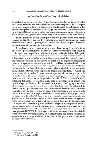 lio                   NOCIONES FUNDAMENTALES DE LA TEORÍA DEL DELITO


                         a) Causales de justificación y culpabilidad

Se adelantó en su oportunidad^^ que la culpabilidad es un juicio de valor
del acto en relación a su autor; si corresponde o no reprocharle el compor-
tamiento porque estuvo en situación y condiciones de adecuarlo a los
mandatos o prohibiciones de la norraa penal. De modo que inculpabilidad
es la imposibilidad de reprochar un comportamiento típico e injusto a
aquel que lo tuvo, porque no podía exigírsele que actuara en otra forma.
      Formalmente se puede decir que hecho inculpable es aquel que siendo
 típico y antijurídico, no puede reprocharse al sujeto; mientras que hecho
justificado es el hecho típico que está conforme a derecho porque éste en
determinadas circunstancias lo autoriza.
      El problema es precisamente el por qué ello es así, qué cartabón tiene
 el derecho para distinguir el acto típico conforme al ordenamiento jurídi-
co de aquel que no puede ser objeto de reproche. Según la tesis del injusto
personal, en ambas situaciones el juicio de valor tiene como objeto la
voluntad del autor y los elementos subjetivos que son inherentes al tipo. La
diferencia incide en cómo se valora esa voluntad; en el juicio de antijuridi-
 cidad se le aprecia en cuanto posición de rebeldía en contra del derecho;
 en la culpabilidad, en cuanto a cómo reformó. En la antijuridicidad interesa
la dirección de la voluntad de atentar contra bienes jurídicos valiosos; en la
culpabilidad interesa cómo se gestó la decisión lesionadora.^' Aquel que
para evitar el incendio de una casa se apodera de la manguera de la
vivienda vecina, dirige su voluntad a causar un mal, pero con el fin de evitar
uno mayor, lo que el derecho permite (art. 10 N- 7°); la dirección de la
voluntad del agente es esencial aquí para determinar si su acción está
permitida por el derecho. Pero cuando se trata del náufrago que arrebata
el salvavidas que mantiene a flote a otro, también tiene la voluntad de
causar un mal para evitar otro mal, pero esto el derecho no lo autoriza
 tratándose de bienes jurídicos de igual trascendencia, en la especie vida
por vida. La acción de apropiación en este caso es antijurídica, el problema
se proyecta a la culpabilidad, si es o no posible reprochar al sujeto esa
acción; aquí adquiere importancia cómo se formó la voluntad de apropia-
ción. Corresponde averiguar si el sujeto podía libremente determinarse
con sujeción al mandato que le ordenaba respetar la propiedad ajena o
estaba presionado por las circunstancias: el instinto de conservar su vida;
como realmente lo estaba, el derecho no le reprocha su actuar y se le
exculpa (art. ION- 9°). En la antijuridicidad se mensura la nocividad de la
voluntad frente al bien jurídico, en la culpabilidad esa misma voluntad se
aprecia frente a la posibilidad o imposibilidad que tenía el sujeto de
determinarse libremente.




      220 Cobo-Vives, D.P., III, p. 2 1 .
      221 Jescheck, Tratado, I, p. 327.
 