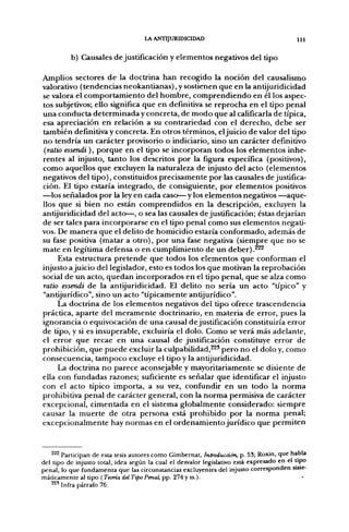 lA ANTIJURIDICIDAD                                        111


          b) Causales d e justificación y e l e m e n t o s negativos del tipo

Amplios sectores d e la doctrina h a n recogido la noción del causalismo
valorativo (tendencias neokanlianas), y sostienen q u e en la antijuridicidad
se valora el c o m p o r t a m i e n t o del h o m b r e , c o m p r e n d i e n d o en él los aspec-
tos subjetivos; ello significa que en definitiva se r e p r o c h a en el tipo penal
u n a c o n d u c t a d e t e r m i n a d a y concreta, de m o d o q u e al calificarla d e típica,
esa apreciación e n relación a su contrariedad con el d e r e c h o , d e b e ser
también definitiva y concreta. En otros términos, el juicio d e valor del tipo
n o tendría u n carácter provisorio o indiciarlo, sino u n carácter definitivo
(ratio essendi), p o r q u e en el tipo se incorporan todos los elementos inhe-
rentes al injusto, t a n t o los descritos p o r la figura específica (positivos),
c o m o aquellos q u e excluyen la naturaleza de injusto del acto (elementos
negativos del tipo), constituidos precisamente p o r las causales de justifica-
ción. El tipo estaría integrado, d e consiguiente, p o r elementos positivos
—los señalados p o r la ley en cada c a s o ^ y los elementos negativos — a q u e -
llos q u e si bien n o están c o m p r e n d i d o s en la descripción, excluyen la
antijuridicidad del acto—, o sea las causales de justificación; éstas dejarían
de ser tales para incorporarse en el tipo penal c o m o sus elementos negati-
vos. De m a n e r a q u e el delito de homicidio estaría conformado, a d e m á s de
su fase positiva (matar a o t r o ) , p o r u n a fase negativa (siempre q u e n o se
m a t e en legítima defensa o en c u m p l i m i e n t o de u n d e b e r ) .^^
     Esta estructura p r e t e n d e q u e todos los elementos q u e conforman el
injusto ajuicio del legislador, esto es todos los que motivan la reprobación
social de u n acto, q u e d a n incorporados en el tipo penal, q u e se alza c o m o
rallo essendi d e la antijuridicidad. El delito n o sería u n acto "típico" y
"antijurídico", sino u n acto "típicamente antijurídico".
     La doctrina d e los e l e m e n t o s negativos del tipo ofrece trascendencia
práctica, a p a r t e del m e r a m e n t e doctrinario, en materia d e error, pues la
ignorancia o equivocación de u n a causal d e justificación constituiría error
de tipo, y si es insuperable, excluiría el dolo. C o m o se verá más adelante,
el error q u e recae en u n a causal d e justificación constituye error de
prohibición, q u e p u e d e excluir la c u l p a b i l i d a d , ^ ' p e r o n o el dolo y, c o m o
consecuencia, t a m p o c o excluye el tipo y la antijuridicidad.
     La doctrina n o parece aconsejable y mayoritariamente se disiente de
ella con fundadas razones; suficiente es señalar q u e identificar el injusto
con el acto típico importa, a su vez, confundir en u n t o d o la n o r m a
prohibitiva penal d e carácter general, con la n o r m a permisiva de carácter
excepcional, cimentada en el sistema globalmente considerado: siempre
causar la m u e r t e d e otra persona está p r o h i b i d o p o r la n o r m a penal;
excepcionalmente hay n o r m a s en el o r d e n a m i e n t o j u r í d i c o que permiten



    ^^^ Participan de esta tesis autores como Gimbernat, Introducción, p. 53; Roxin, que habla
del tipo de injusto total, idea según la cual el desvalor legislativo está expresado en el tipo
penal, lo que fundamenta que las circunstancias excluyentes del injusto corresponden siste-
máticamente al tipo (Teoría del Tipo Penal,'pf). 274yss.).
    ^^' Infra párrafo 76.
 