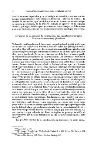 112               NOCIONES FUNDAMENTALES DE LA TEORÍA DEL DELITO


hacerlo en casos especiales, y ese acto sigue siendo típico, antinormativo,
aunque está justificado. Esto permite diferenciar —al decir de Welzel— la
muerte de una mosca, que es atípica porque no se contrapone con ningu-
na norma prohibitiva, de la muerte causada al agresor en la legítima
defensa, que sigue siendo típica y contraria a la norma que prohibe matar
a otro ser humano, aunque este comportamiento lo justifique el derecho.


      c) Fuentes de las causales de justificación. Las causales supralegales.
                        Tendencias monistas y pluralistas

 No ha sido pacífico el tema de las causales supralegales dejustificación, que
 se vincula con la posición monista o pluralista sobre sus principios funda-
 mentales. El problema incide, de consiguiente, en establecer cuándo existe
 una norma permisiva que autoriza la realización de un acto típico que, por
 ello, estaría justificado, lo que necesariamente debe hacerse con respaldo
 en valores fundamentadores de su justificación. Las tendencias monistas y
 pluralistas tratan de precisar criterios sobre esta materia. La teoría monista
 sostiene que existe un principio único del cual se infieren todas las justifi-
 cantes. Autores como Roxin y Graf zu Dohna estiman que es el interés
jurídico preponderante; otros, como Sauer, el obrar que beneficia más que
 daña.^^'* Las tendencias pluralistas afirman —^y creo que están en lo cier-
 to— que no hay un solo principio fundamentador, sino que son muchos y
 de muy diversa índole, que constituyen una multiplicidad de intereses en
juego.^^^ El punto no ofrece mayor trascendencia práctica, se cree que la
 tendencia monista de encontrar una proposición abstracta que abarque en
 su integridad las justificantes reconocidas por el derecho, es una labor
 sistematizadora casi imposible de cumplir y de dudosa utilidad para la
 teoría del delito. En la realidad del devenir jurídico se constata la existencia
 de diversos principios que concurren de manera aislada o conjuntamente,
 según los casos que se presenten; el interés prevalente, como el de la
 necesidad, el de la falta de interés, y tantos otros, de modo que cada causal
 de justificación tiene particulares fundamentos, que pueden ser uno o
 varios coetáneamente. Así sucede con la legítima defensa; si sólo se ponde-
 ra el interés prevalente, no resulta explicada, pues en su caso no se exige
 proporcionalidad entre el bien agredido y el lesionado para protegerlo (se
 puede defender la propiedad atentando a la vida de quien la ataca). El bien
 sacrificado en pro de la defensa puede ser mayor que el que se ampara. Lo
 que ocurre es que además del bien protegido, se protege también el
 ordenamiento jurídico; el derecho no puede ser sobrepasado por el acto
 ilícitO.226
       Las posibles fuentes de las justificantes, en todo caso, no están limita-


  22'» Sauer, a P . , p. 101.
  ^2' Cfr. Mezger, Tratado, I, p. 409; Jescheck, Tratado, I, p. 443; Cerezo Mir, Curio, p. 402;
Muñoz Conde, Teoría, p. 93.
  ^^ Cerezo Mir, Curso, p. 407; Gómez Benítez, Teoría, p. 285.
 