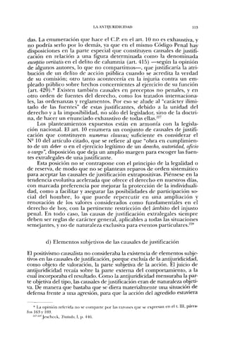 LA ANTIJURIDICIDAD                                    113


das. La enumeración que hace el C.P. en el art. 10 no es exhaustiva, y
no podría serlo por lo demás, ya que en el mismo Código Penal hay
disposiciones en la parte especial que constituyen causales de justifi-
cación en relación a una figura determinada como la denominada
exceptio veritatis en el delito de calumnia (art. 415) —segiin la opinión
de algunos autores, lo que no compartimos—, que justificaría la atri-
bución de un delito de acción pública cuando se acredita la verdad
de su comisión; otro tanto acontecería en la injuria contra un em-
pleado público sobre hechos concernientes al ejercicio de su función
(art. 420).* Existen también causales en preceptos n o penales, y en
otro orden de fuentes del derecho, como los tratados internaciona-
les, las ordenanzas y reglamentos. Por eso se alude al "carácter ilimi-
tado de las fuentes" de estas justificantes, debido a la unidad del
derecho y a la imposibilidad, no sólo del legislador, sino de la doctri-
na, de hacer un enunciado exhaustivo de todas ellas.^''
     Los planteamientos expuestos están en armonía con la legisla-
ción nacional. El art. 10 enumera un conjunto de causales de justifi-
cación que constituyen numerus clausus; suficiente es considerar el
N- 10 del artículo citado, que se refiere al que "obra en cumplimien-
to de un deber o en el ejercicio legítimo de un derecho, autoridad, oficio
o cargo", disposición que deja un amplio margen para escoger las fuen-
tes extralegales de una justificante.
     Esta posición no se contrapone con el principio de la legalidad o
de reserva, de modo que no se plantean reparos de orden sistemático
para aceptar las causales de justificación extrapositivas. Piénsese en la
tendencia evolutiva acelerada que ofrece el derecho en nuestros días,
con marcada preferencia por mejorar la protección de la individuali-
dad, como a facilitar y asegurar las posibilidades de participación so-
cial del h o m b r e , lo que p u e d e repercutir en una ampliación y
renovación de los valores considerados como fundamentales en el
derecho de hoy, con la pertinente restricción del ámbito del injusto
penal. En todo caso, las causas de justificación extralegales siempre
deben ser reglas de carácter general, aplicables a todas las situaciones
semejantes, y no de naturaleza exclusiva para eventos particulares.^'^*'


          d) Elementos subjetivos de las causales de justificación

El positivismo causalista no consideraba la existencia de elementos subje-
tivos en las causales de justificación, porque excluía de la antijuridicidad,
como objeto de valoración, la parte subjetiva de la acción. El juicio de
antijuridicidad recaía sobre la parte externa del comportamiento, a la
cual incorporaba el resultado. Como la antijuridicidad mensuraba la par-
te objetiva del tipo, las causales de justificación eran de naturaleza objeti-
va. De manera que bastaba que se diera materialmente una situación de
defensa frente a una agresión, para que la acción del agredido estuviera

    * La opinión referida no se eomparte por las razones que se expresan en el t. III, párra-
fos 163 y 169.
    --"--" Jescheck, Tratado, 1, p. 446.
 