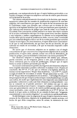 114              NOCIONES FUNDAMENTALES DE LA TEORÍA DEL DELITO


justificada, con independencia de que el sujeto hubiera pretendido o no
 repeler el ataque; los aspectos subjetivos carecían de relieve para determi-
 nar la ilicitud de la acción.
      Tal criterio está prácticamente descartado en la doctrina, que mayori-
 tariamente estima que las causales de justificación requieren de una fase
 subjetiva, del conocimiento por parte del sujeto de las circunstancias que
 lo conforman; como, por ejemplo, que conozca que es víctima de una
 agresión en la legítima defensa y que actúe precisamente para repelerla; o
 que enfrenta una situación de peligro que trata de evitar, en el estado de
 necesidad. Esta concepción resulta natural si se tiene una visión unitaria
 de la acción conformante del tipo: Si el tipo penal tiene una fase objetiva
y otra subjetiva, y ambas conjuntamente se valoran en la antijuridicidad,
 resulta obvio que la causal de justificación debe, a su vez, estar constituida
 por una voluntad dirigida a hacer uso de la norma permisiva que autoriza
 realizar el acto típico. En otros términos, el sujeto debe tener conocimien-
 to de que se está defendiendo, de que hace uso de un derecho, de que
 enfrenta un estado de necesidad, y de que su reacción responde a tales
 situaciones.
      De suerte que el elemento subjetivo no se satisface con el simple
 conocimiento de que concurren los componentes objetivos de la causal de
justificación; el sujeto debe, además, actuar con el fin de defenderse, de
 evitar un peligro, pues la finalidad es inherente a la norma permisiva.^^^
      Ese elemento subjetivo es independiente del animus que, además,
 pueda concurrir, sea de venganza, placer u otro, que normalmente no
 ofrece relevancia para la causal de justificación, siempre que el sujeto
 limite su actuar al ámbito permitido por ella.^*"
      En nuestro ordenamientojurídico la exigencia del elemento subjetivo
 tiene respaldo sistemático positivo; suficiente es analizar el art. 10 para así
 concluirlo. Sus N°^ 4-, 5° y 6°, que se refieren a la legítima defensa, se
 inician con las expresiones: "El que obra indefensa..."; en eIN°7-, cuando
 se regla el estado de necesidad, se señala: "El que para evitar un mal..."; el
 N-10: "El que obra incumplimiento de un deber..."; El Código Penal parte
 del presupuesto de que el sujeto actúa siempre con la finalidad que en cada
 caso indica, de modo que explícitamente está exigiendo una subjetividad
 particular e inherente a cada cual. Este elemento es independiente —co-
 mo se comentó en el párrafo anterior— del animus con que en tales
 situaciones pueda actuar el sujeto —^vengarse, castigar—, estados anímicos
 estos que generalmente carecen de interés jurídico-penal, salvo en situa-
 ciones puntuales, como sucede en la establecida en el N° 6° del art. 10,
 donde si el que actúa en defensa de un extraño lo hace por "venganza,
 resentimiento u otro motivo ilegítimo", su conducta no queda justificada.
      Es útil distinguir entre la exigencia de que el sujeto conozca la concu-
 rrencia de los elementos objetivos de la justificante cuando acciona, y el
 hecho de que deba comprobar, antes de actuar, la existencia de esos


   ^^ Cfr. Cerezo Mir, Curso, p. 409; Muñoz Conde, Teoría, p. 94.
   ^^ Cobo-Vives, D.P., III, p. 28.
 