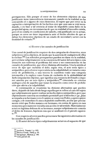 LA ANTIJURIDICIDAD                                   US

 presupuestos. Ello p o r q u e el error de los elementos objetivos d e u n a
justificante tiene trascendencia ú n i c a m e n t e c u a n d o en la realidad n o h a
 c o n c u r r i d o el o alguno de esos elementos. El sujeto q u e p o r error en la
 captación o interpretación de los hechos cree que u n a casa se está incen-
 d i a n d o , y en base a tal creencia al tratar d e impedirlo causa d a ñ o en la
 p r o p i e d a d ajena, en circunstancias de q u e en realidad el i n c e n d i o existía,
 p e r o él n o estaba en condiciones d e saberlo, está justificado en su actuar,
 p o r q u e su error n o tiene importancia a n t e el h e c h o efectivo d e q u e se
 daban los e l e m e n t o s objetivos de un estado d e necesidad y actuó con la
 finalidad d e evitarlo.^*'


                     e) El error y las causales d e justificación

U n a causal de justificación requiere de dos categorías de elementos, unos
subjetivos y otros objetivos, d e m o d o que la ausencia d e cualquiera de ellos
la excluye.^^^ Los referidos presupuestos p u e d e n n o darse e n la realidad,
p e r o sí darse subjetivamente en la conciencia del autor del acto típico; esta
situación nos enfrenta al p r o b l e m a del error y sus consecuencias en las
causales de justificación, que ofrece distintas alternativas. U n a la asimila al
error de tipo que excluiría el dolo; según otra, el acto sería típico y
antijurídico, p e r o el error repercutiría en la culpabilidad y se trataría c o m o
error d e prohibición, y u n a tercera lo considera c o m o u n a categoría
intermedia y lo explica c o m o forma de exclusión d e la alribuibilidad del
hecho (imputación objetiva), q u e significa u n a renuncia del Estado a impo-
n e r sanción por un acto típico y anüjurídico,^^^ cimentada en criterios
análogos a los d e aquellos q u e tratan la situación c o m o e r r o r d e prohibi-
ción q u e afecta a la culpabilidad.
       A continuación se resumirán las distintas alternativas q u e p u e d e n
darse, d e j a n d o d e lado desde luego aquella q u e se refiere al caso del sujeto
que subjetivamente quiere realizar u n h e c h o típico y antijurídico, p e r o que
objetivamente concreta u n resultado p e r m i t i d o p o r el d e r e c h o ; v. gr., J u a n
a c o m p a ñ a a su h e r m a n o y en el c a m i n o se cruza con Pedro, a quien quiere
castigar, y de i n m e d i a t o lo ataca dejándolo m a l h e r i d o , acción q u e precisa-
m e n t e evitó q u e P e d r o matara a su h e r m a n o , en contra d e quien en esos
m o m e n t o s precisamente iniciaba una acción en tal sentido. Materialmente
a c t u ó en legítima defensa de su h e r m a n o , a u n q u e subjetivamente cometía
el delito de lesiones, hipótesis esta q u e se analizará en el párrafo siguien-
te.2S4
     Con respecto al error pueden presentarse las siguientes alternativas en
las causales de justificación:
     1) El autor del acto típico subjetivamente actuó en el supuesto de que


   ^'1 Jescheck, Tratado, I, p. 449,
   ^'^ Muñoz Conde, Teoría, p. 95.
   ^ " Bacigalupo, Manual, p. 140.
   2'" Infra párrafo 22.
 