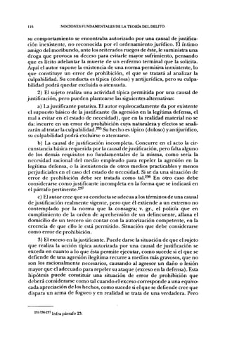 116                  NOCIONES FUNDAMENTALES DE LA TEORÍA DEL DELITO


S comportamiento se encontraba autorizado por una causal de justifica-
  U
ción inexistente, no reconocida por el ordenamiento jurídico. El íntimo
amigo del moribundo, ante los reiterados ruegos de éste, le suministra una
droga que provoca su deceso para evitarle mayor sufrimiento, pensando
 que es lícito adelantar la muerte de un enfermo terminal que la solicita.
Aquí el autor supone la existencia de una norma permisiva inexistente, lo
 que constituye un error de prohibición, el que se tratará al analizar la
 culpabilidad. Su conducta es típica (dolosa) y antijurídica, pero su culpa-
 bilidad podrá quedar excluida o atenuada.
      2) El sujeto realiza una actividad típica permitida por una causal de
justificación, pero pueden plantearse las siguientes alternativas:
      a) La justificante putativa. El autor equivocadamente da por existente
 el supuesto básico de la justificante (la agresión en la legítima defensa, el
 mal a evitar en el estado de necesidad), que en la realidad material no se
 da: incurre en un error de prohibición cuya naturaleza y efectos se anali-
 zarán al tratar la culpabilidad.^*^ Su hecho es típico (doloso) y antijurídico,
 su culpabilidad podrá excluirse o atenuarse.
      b) La causal de justificación incompleta. Concurre en el acto la cir-
 cunstancia básica requerida por la causal de justificación, pero falta alguno
 de los demás requisitos no fundamentales de la misma, como sería la
 necesidad racional del medio empleado para repeler la agresión en la
 legítima defensa, o la inexistencia de otros medios practicables y menos
 perjudiciales en el caso del estado de necesidad. Si se da una situación de
 error de prohibición debe ser tratada como tal.^^ En otro caso debe
 considerarse como justificante incompleta en la forma que se indicará en
 el párrafo pertinente.^^^
      c) El autor cree que su conducta se adecúa a los términos de una causal
 de justificación realmente vigente, pero que él exüende a un extremo no
 contemplado por la norma que la consagra; v. gr., el policía que en
 cumplimiento de la orden de aprehensión de un delincuente, allana el
 domicilio de un tercero sin contar con la autorización competente, en la
 creencia de que ello le está permitido. Situación que debe considerarse
 como error de prohibición.
    3) El exceso en lajustificante. Puede darse la situación de que el sujeto
que realiza la acción típica autorizada por una causal de justificación se
exceda en cuanto a lo que ésta permite ejecutar, como sucede si el que se
defiende de una agresión ilegítima recurre a medios más gravosos, que no
son los racionalmente necesarios, causando al agresor un daño o lesión
mayor que el adecuado para repeler su ataque (exceso en la defensa). Esta
hipótesis puede constituir una situación de error de prohibición que
deberá considerarse como tal cuando el exceso corresponde a una equivo-
cada apreciación de los hechos, como sucede si el que se defiende cree que
dispara un arma de fogueo y en realidad se trata de una verdadera. Pero


      2S5-2S6.2S7 ^^¡^ pj^rafo 2S.
 
