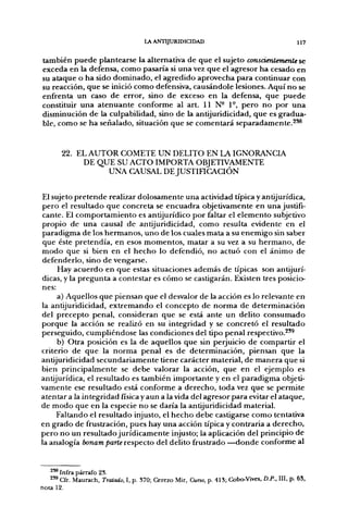 LA ANTIJURIDICIDAD                                      117


también puede plantearse la alternativa de que el sujeto conscientemente se
exceda en la defensa, como pasaría si una vez que el agresor ha cesado en
su ataque o ha sido dominado, el agredido aprovecha para continuar con
su reacción, que se inició como defensiva, causándole lesiones. Aquí no se
enfrenta un caso de error, sino de exceso en la defensa, que puede
constituir una atenuante conforme al art. U N - 1°, pero no por una
disminución de la culpabilidad, sino de la antijuridicidad, que es gradua-
ble, como se ha seiialado, situación que se comentará separadamente.^^


       22. EL AUTOR COMETE UN DELITO EN LA IGNORANCIA
            DE QUE SU ACTO IMPORTA OBJETIVAMENTE
                 UNA CAUSAL DE JUSTinCACIÓN


El sujeto pretende realizar dolosamente una actividad típica y antijurídica,
pero el resultado que concreta se encuadra objetivamente en una justifi-
cante. El comportamiento es antijurídico por faltar el elemento subjetivo
propio de una causal de antijuridicidad, como resulta evidente en el
paradigma de los hermanos, uno de los cuales mata a su enemigo sin saber
 que éste pretendía, en esos momentos, matar a su vez a su hermano, de
modo que si bien en el hecho lo defendió, no actuó con el ánimo de
defenderlo, sino de vengarse.
     Hay acuerdo en que estas situaciones además de típicas son antijurí-
dicas, y la pregunta a contestar es cómo se castigarán. Existen tres posicio-
nes:
     a) Aquellos que piensan que el desvalor de la acción es lo relevante en
la antijuridicidad, extremando el concepto de norma de determinación
del precepto penal, consideran que se está ante un delito consumado
porque la acción se realizó en su integridad y se concretó el resultado
perseguido, cumpliéndose las condiciones del tipo penal respectivo.^'^
     b) Otra posición es la de aquellos que sin perjuicio de compartir el
criterio de que la norma penal es de determinación, piensan que la
antijuridicidad secundariamente tiene carácter material, de manera que si
bien principalmente se debe valorar la acción, que en el ejemplo es
antijurídica, el resultado es también importante y en el paradigma objeti-
vamente ese resultado está conforme a derecho, toda vez que se permite
atentara la integridad física y aun ala vida del agresor para evitar el ataque,
de modo que en la especie no se daría la antijuridicidad material.
     Faltando el resultado injusto, el hecho debe castigarse como tentativa
en grado de frustración, pues hay una acción típica y contraria a derecho,
pero no un resultado jurídicamente injusto; la aplicación del principio de
la analogía bonam parte respecto del delito frustrado —donde conforme al


   ^^ Infra párrafo 23.
   2'8 Cfr. Maurach. Tratado, 1, p. 370; Cerezo Mir, Curso, p. 413; Cobo-Vives, D.P., III, p. 63,
nota 12.
 