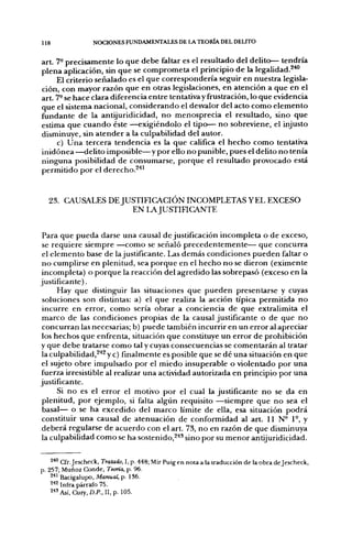 118               NOCIONES FUNDAMENTALES DE LA TEORÍA DEL DELITO


art. 7- precisamente lo que debe faltar es el resultado del delito— tendría
plena aplicación, sin que se comprometa el principio de la legalidad.^'"'
     El criterio señalado es el que correspondería seguir en nuestra legisla-
ción, con mayor razón que en otras legislaciones, en atención a que en el
art. 7- se hace clara diferencia entre tentativa y frustración, lo que evidencia
que el sistema nacional, considerando el desvalor del acto como elemento
fundante de la antijuridicidad, no menosprecia el resultado, sino que
estima que cuando éste —exigiéndolo el tipo— no sobreviene, el injusto
disminuye, sin atender a la culpabilidad del autor.
     c) Una tercera tendencia es la que califica el hecho como tentativa
inidónea —delito imposible—y por ello no punible, pues el delito no tenía
ninguna posibilidad de consumarse, porque el resultado provocado está
permitido por el derecho.^'''


  23. CAUSALES DE JUSTIFICACIÓN INCOMPLETAS YEL EXCESO
                     EN LAJUSTinCANTE


 Para que pueda darse una causal de justificación incompleta o de exceso,
 se requiere siempre —como se señaló precedentemente— que concurra
 el elemento base de lajustificante. Las demás condiciones pueden faltar o
 no cumplirse en plenitud, sea porque en el hecho no se dieron (eximente
 incompleta) o porque la reacción del agredido las sobrepasó (exceso en la
justificante).
      Hay que distinguir las situaciones que pueden presentarse y cuyas
 soluciones son distintas: a) el que realiza la acción típica permitida no
 incurre en error, como sería obrar a conciencia de que extralimita el
 marco de las condiciones propias de la causal justificante o de que no
 concurran las necesarias; b) puede también incurrir en un error al apreciar
 los hechos que enfrenta, situación que constituye un error de prohibición
y que debe tratarse como tal y cuyas consecuencias se comentarán al tratar
 la culpabilidad,^''^ ye) finalmente es posible que se dé una situación en que
el sujeto obre impulsado por el miedo insuperable o violentado por una
fuerza irresistible al realizar una actividad autorizada en principio por una
justificante.
      Si no es el error el motivo por el cual la justificante no se da en
 plenitud, por ejemplo, si falta algún requisito —siempre que no sea el
 basal— o se ha excedido del marco límite de ella, esa situación podrá
 constituir una causal de atenuación de conformidad al art. II N° 1°, y
 deberá regularse de acuerdo con el art. 73, no en razón de que disminuya
 la culpabilidad como se ha sostenido,^^* sino por su menor antijuridicidad.


   2'"' Cfr. Jescheck, Tratado, I, p. 448; Mir Puig en nota a la traducción de la obra dejescheclt,
  257; Muñoz Conde, Teoría, p. 96.
   ^*^ Bacigalupo, Manual, p. 186.
   ^^^ Infra párrafo 75.
   S^Así, Cury.D.P., II,p. 105.
 