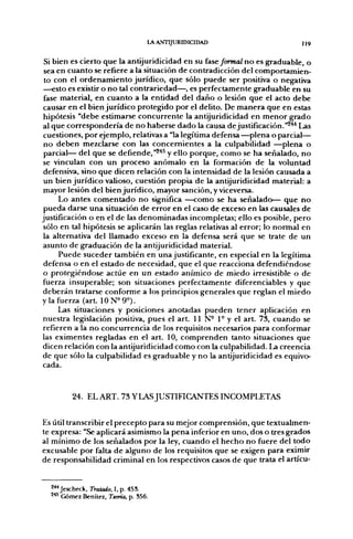 LA ANTIJURIDICIDAD                       ]j 9


 Si bien es cierto que la antijuridicidad en su fase/orwaZ no es graduable, o
 sea en cuanto se refiere a la situación de contradicción del comportamien-
 to con el ordenamiento jurídico, que sólo puede ser positiva o negativa
—esto es existir o no tal contrariedad—, es perfectamente graduable en su
 fase material, en cuanto a la entidad del daño o lesión que el acto debe
 causar en el bien jurídico protegido por el delito. De manera que en estas
 hipótesis "debe estimarse concurrente la antijuridicidad en menor grado
al que correspondería de no haberse dado la causa de justificación."^'*^ Las
 cuestiones, por ejemplo, relativas a "la legítima defensa —plena o parcial—
 no deben mezclarse con las concernientes a la culpabilidad —plena o
 parcial— del que se defiende, "^'*^ y ello porque, como se ha señalado, no
 se vinculan con un proceso anómalo en la formación de la voluntad
 defensiva, sino que dicen relación con la intensidad de la lesión causada a
 un bien jurídico valioso, cuestión propia de la antijuridicidad material: a
 mayor lesión del bien jurídico, mayor sanción, y viceversa.
      Lo antes comentado no significa —como se ha señalado— que no
 pueda darse una situación de error en el caso de exceso en las causales de
justificación o en el de las denominadas incompletas; ello es posible, pero
 sólo en tal hipótesis se aplicarán las reglas relativas al error; lo normal en
 la alternativa del llamado exceso en la defensa será que se trate de un
asunto de graduación de la antijuridicidad material.
      Puede suceder también en una justificante, en especial en la legítima
 defensa o en el estado de necesidad, que el que reacciona defendiéndose
o protegiéndose actúe en un estado anímico de miedo irresistible o de
fuerza insuperable; son situaciones perfectamente diferenciables y que
deberán tratarse conforme a los principios generales que reglan el miedo
y la fuerza (art. 10N°9°).
      Las situaciones y posiciones anotadas pueden tener aplicación en
nuestra legislación positiva, pues el art. 11 N- 1° y el art. 73, cuando se
refieren a la no concurrencia de los requisitos necesarios para conformar
las eximentes regladas en el art. 10, comprenden tanto situaciones que
dicen relación con la antijuridicidad como con la culpabilidad. La creencia
de que sólo la culpabilidad es graduable y no la antijuridicidad es equivo-
cada.


         24. EL ART. 73 Y LAS JUSTIFICANTES INCOMPLETAS


Es útil transcribir el precepto para su mejor comprensión, que textualmen-
te expresa: "Se aplicará asimismo la pena inferior en uno, dos o tres grados
al mínimo de los señalados por la ley, cuando el hecho no fuere del todo
excusable por falta de alg[uno de los requisitos que se exigen para eximir
de responsabilidad criminal en los respectivos casos de que trata el artícu-


  2**Jescheck, Tratado, I, p. 455.
  ^^ Gómez Benítez, Teoría, p. S56.
 