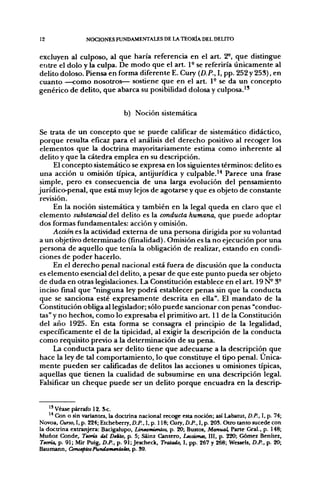 12                NOCIONES FUNDAMENTALES DE LA TEORÍA DEL DELITO


excluyen al culposo, al que haría referencia en el art. 2^, que distingue
entre el dolo y la culpa. De modo que el art. 1° se referiría únicamente al
delito doloso. Piensa en forma diferente E. Cury {D.P., I, pp. 252 y 253), en
cuanto —como nosotros— sostiene que en el art. 1° se da un concepto
genérico de delito, que abarca su posibilidad dolosa y culposa."


                                 b) Noción sistemática

 Se trata de un concepto que se puede calificar de sistemático didáctico,
 porque resulta eficaz para el análisis del derecho positivo al recoger los
 elementos que la doctrina mayoritariamente estima como inherente al
 delito y que la cátedra emplea en su descripción.
      El concepto sistemático se expresa en los siguientes términos: delito es
 una acción u omisión tipica, antijurídica y culpable.'* Parece una frase
 simple, pero es consecuencia de una larga evolución del pensamiento
jurídico-penal, que está muy lejos de agotarse y que es objeto de constante
 revisión.
      En la noción sistemática y también en la legal queda en claro que el
 elemento substancial del delito es la conducta humana, que puede adoptar
 dos formas fundamentales: acción y omisión.
      Acción es la actividad externa de una persona dirigida por su voluntad
a un objetivo determinado (finalidad). Omisión es la no ejecución por una
 persona de aquello que tenía la obligación de realizar, estando en condi-
 ciones de poder hacerlo.
      En el derecho penal nacional está fuera de discusión que la conducta
es elemento esencial del delito, a pesar de que este punto pueda ser objeto
 de duda en otras legislaciones. La Constitución establece en el art. 19 N° 3°
inciso final que "ninguna ley podrá establecer penas sin que la conducta
 que se sanciona esté expresamente descrita en ella". El mandato de la
 Constitución obliga al legislador; sólo puede sancionar con penas "conduc-
 tas" y no hechos, como lo expresaba el primitivo art. 11 de la Constitución
 del año 1925. En esta forma se consagra el principio de la leg;alidad,
 específicamente el de la tipicidad, al exigir la descripción de la conducta
 como requisito previo a la determinación de su pena.
      La conducta para ser delito tiene que adecuarse a la descripción que
 hace la ley de tal comportamiento, lo que constituye el tipo penal. Única-
mente pueden ser calificadas de delitos las acciones u omisiones típicas,
aquellas que tienen la cualidad de subsumirse en una descripción legal.
 Falsificar un cheque puede ser un delito porque encuadra en la descrip-


    1' Véase párrafo 12. S<.
    '* Con o sin variantes, la doctrina nacional recoge esta noción; así Labatut, D.P., I, p. 74;
Novoa, Curso, I, p. 224; Etcheberry, D.P., I, p. 118; Cury, D.P., I, p. 20S. Otro tanto sucede con
la doctrina extranjera: Bacigalupo, Lineamúntos, p. 20; Bustos, Manual, Parte Gral., p. 148;
Muñoz Conde, Teoría del Delito, p. 5; Sáinz Cantero, Lecciones, III, p. 220; Gómez Benítez,
Teoría, p. 91; Mir Puig, D.P., p. 91; Jescheck, Tratado, I, pp. 267 y 268; Wessels. D.P., p. 20;
Baumann, ConceptosFitridatHentales, p. S9.
 