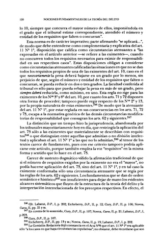120                NOCIONES FUNDAMENTALES DE LA TEORÍA DEL DELITO


lo 10, siempre que concurra el mayor número de ellos, imponiéndola en
el grado que el tribunal estime correspondiente, atendido el número y
entidad de los requisitos que falten o concurran".
     Esta norma es de carácter imperativo; parte afirmando "se aplicará...",
de modo que debe entenderse como complementaria y explicativa del art.
U N - 1°, disposición que califica como circunstancias atenuantes a "las
expresadas en el artículo anterior —se refiere a las eximentes—, cuando
no concurren todos los requisitos necesarios para eximir de responsabili-
dad en sus respectivos casos". Estas disposiciones obligan a considerar
como circunstancias atenuantes calificadas las situaciones en que no se dan
todos los requisitos propios de una de las eximentes del art. 10, caso en el
que necesariamente la pena deberá bajarse en un grado por lo menos, sin
perjuicio de que, según el número y entidad de los requisitos que falten o
concurran, se pueda reducir en dos o tres grados. La facultad conferida al
tribunal es sólo para que pueda rebajar la pena en más de un grado, pero
siempre deberá reducirla, como mínimo, en uno. Esta regla no rige para las
eximentes de los N"* 3° y 8-del art. 10, por cuanto los arts. 71 y 72 disponen
otra forma de proceder; tampoco puede regir respecto de los N"* 2^ y 13,
por la propia naturaleza de estas eximentes.^'*® De modo que la atenuante
del art. 11 N° 1°, por estar reglada en sus consecuencias en los arts. 71, 72
y 73, escapa a la normativa genérica de las demás circunstancias modifica-
torias de responsabilidad que consagran los arts. 62 y siguientes.^''"
      La distinción que un tiempo hizo la jurisprudencia, abandonada por
los tribunales mayoritariamente hoy en día, que restringía la aplicación del
art. 73 sólo a las eximentes que materialmente se describían con requisi-
tos^''* o que distinguían entre aquellas que admitían o no división intelec-
tual y aplicaban el art. 11 N- 1° a las que no lo admitían,^*^ al tenor de los
textos carece de fundamento, pues con ese criterio tampoco podría apli-
carse este artículo, porque también emplea la voz "requisitos" en la misma
forma y sentido que lo hace en el art. 73.
      Carece de sustento dogmático válido la afirmación tradicional de que
si el número de requisitos exigidos por la eximente no era el "mayor", no
podía hacerse aplicación del art. 73, sino del art. 11 N- 1°, y en tal caso la
eximente conformaba sólo una circunstancia atenuante que se regía por
las reglas de los arts. 62 y siguientes. Los fundamentos que se dan de orden
semántico e histórico^ son insuficientes para dejar de mano los evidentes
alcances sistemáticos que fluyen de la estructura de la teoría del delito y la
interpretación interrelacionada de los preceptos respectivos. En efecto, el



    2« a r . Ubatut, D.P., I, p. 202; Etcheberry, D.P., II, p. 12; Cury, D.P., II, p. 106; Novoa,
Curso, 11, pp. 21 yss.
    2*' En conu-a de lo sostenido, Cury, D.P.. II, p. 107; Novoa, Curso, 11, p. 21; Labanjt, D.P., I,
p.203.
    ^^ Cury, D.P.. II, p. 107.
    2^' Etcheberry, D.P., II, pp. 18y ss.; Novoa, Curso, II, p. 19; U b a m t , D.P., I, p, 202.
    ^'^ La Comisión Redactora dejó constancia en el Acta N'8 que el art 11 N» 1° era aplicable
sólo "a los casos en que haya circunstancias copulativas"; no obstante, debe recordarse que son
 