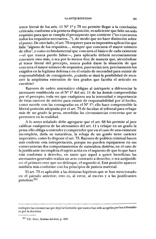 LA ANTIJURIDICIDAD                                  121


tenor literal de los arts. 11 N- 1° y 73 no permite llegar a la conclusión
criticada; conforme a la primera disposición, es suficiente que falte un solo
requisito para que se cumpla el presupuesto que contiene ("no concurren
todos los requisitos necesarios..."), de modo que no hace distinción sobre
el punto. De otro lado, el art. 73 requiere para su imperativa aplicación que
falte "alguno de los requisitos..., siempre que concurra el mayor número
de ellos", y como es fundamental que concurra el básico de cada eximente
—el que nunca puede faltar—, para aplicarlo deberá necesariamente
concurrir otro más, o sea por lo menos dos; de manera que, ateniéndose
al tenor literal del precepto, nunca podrá darse la situación de que
concurra el mayor número de requisitos, pues serían tres, precisamente los
exigidos en la legítima defensa y en el estado de necesidad para eximir de
responsabilidad; de consiguiente, ¿cuándo se dará la posibilidad de reco-
rrer la amplísima extensión de tres grados que faculta el artículo en
cuestión?
     Razones de orden sistemático obligan al intérprete a diferenciar la
atenuante establecida en el N- 1° del art. 11 de las demás comprendidas
por el precepto, toda vez que cualquiera sea la intensidad o importancia
de éstas carecen de mérito para eximir de responsabilidad por el hecho,
como sucede con las consagradas en el N- 1°; ello hace comprensible la
liberal posición adoptada por el art. 73 de facultar al tribunal para rebajar
más de un grado la pena, atendidas las circunstancias concretas que se
presenten en la realidad.
     A lo antes señalado debe agregarse que el art. 68 bis permite al juez
calificar cualquiera de las atenuantes del art. 11 y rebajar en un grado la
pena; ello obliga a entender y comprender que en el caso de una eximente
incompleta, dada su naturaleza, la rebaja de un grado tiene carácter
imperativo, como lo dispone el art. 73. Razones de política criminal hacen
más evidente esta interpretación, porque no pueden equipararse en sus
consecuencias dos comportamientos de naturaleza distinta; en el caso de
lajustificante incompleta el sujeto actúa en el supuesto de que lo que hace
está conforme a derecho, en tanto que aquel a quien benefician las
atenuantes generales realiza un acto contrario a derecho, o sea antijurídi-
co: el primero cree que no delinque, el segundo sí. Esta posición aparece
también más conforme con los principios de justicia material.
    El art. 73 es aplicable a las distintas hipótesis que se han mencionado
en el párrafo anterior; esto es, al error, al exceso y a las justificantes
putativas.^^'




múltiples las constancias que dejó la Comisión que nunca han sido acogidas por los tribunales
ni por la doctrina.

     ' Cfr. Soto, Sistema del error, p. 460.
 