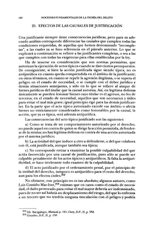122                  NOCIONES FUNDAMENTALES DE LA TEORÍA DEL DEUTO


             25. EFECTOS DE LAS CAUSALES DE JUSTIFICACIÓN


U n a justificante siempre tiene consecuencias jurídicas, p e r o para su ade-
cuado análisis c o r r e s p o n d e diferenciar las causales q u e c u m p l e n todas las
condiciones requeridas, d e aquellas q u e h e m o s d e n o m i n a d o "incomple-
tas", a las cuales ya se hizo referencia en el párrafo anterior. Lo q u e se
explicará a continuación se refiere a las justificantes completas, o sea a las
que c u m p l e n con todas las exigencias para ellas establecidas por la ley.
       H a d e tenerse en consideración q u e son n o r m a s permisivas, q u e
autorizan la ejecución de actos típicos c u a n d o se d a n ciertos presupuestos.
De consiguiente, si bien la acción justificada sigue siendo típica, n o es
antijurídica en c u a n t o q u e d a c o m p r e n d i d a en el ámbito d e la justificante;
en otros términos, en c u a n t o se repele la agresión ilegítima, o se supera el
peligro en el estado d e necesidad, o se c u m p l e con el d e b e r j u r í d i c o y
d e m á s situaciones semejantes, y sólo e n lo q u e se refiere al ataque d e
bienes jurídicos del titular que la causal autoriza. Así, en legítima defensa
ú n i c a m e n t e se p u e d e n lesionar bienes cuyo titular es el agresor, n o los de
terceros; en el estado de necesidad, aquellos que son necesarios y útiles
p a r a evitar el mal más grave; igual principio rige para las d e m á s justifican-
tes. En la parte q u e el acto típico autorizado excede ese ámbito o afecta
bienes n o estrictamente considerados c o m o lesionables por la causal, la
acción, q u e ya es típica, será a d e m á s antijurídica.
      Las consecuencias del acto típico justificado son las siguientes:
      a) C o m o se trata d e un c o m p o r t a m i e n t o autorizado p o r el d e r e c h o ,
n o p u e d e aquel en contra d e quien se dirige la acción permitida, defender-
se de la misma; n o hay legítima defensa en contra d e u n a acción autorizada
p o r el sistema jurídico;
    b) La actividad del que induce a otro a defenderse, o del q u e colabora
con él, está justificada, a u n q u e también sea típica;
    c) No c o r r e s p o n d e entrar a examinar la posible culpabilidad del q u e
actúa favorecido p o r u n a causal d e justificación, pues sólo se p u e d e ser
culpable p e n a l m e n t e de los actos típicos y antijurídicos. Si falta la antijuri-
dicidad, se hace irrelevante todo examen d e la culpabilidad;
      d) El acto justificado por el o r d e n a m i e n t o penal, p o r el principio d e
la u n i d a d del d e r e c h o , t a m p o c o es antijurídico para el resto del d e r e c h o ,
aun para los efectos civiles.^^^
     N o obstante, este principio n o es tan absoluto; algunos autores, c o m o
Luis Cousiño Mac-Iver,^^* estiman q u e en casos c o m o el estado d e necesi-
dad, el d a ñ o provocado para evitar el mal mayor debería ser indemnizado,
pues d e n o ser así habría un desplazamiento del riesgo, del q u e lo enfrenta
a u n tercero q u e n o t e n d r í a n i n g u n a vinculación con el peligro y p o d r í a



      ^^^ Cfr. Bacigalupo, Manual, p. 121; Cury, D.P., II, p. 3S2.
      2 " Cousiño, D.^., II, p. 150.
 