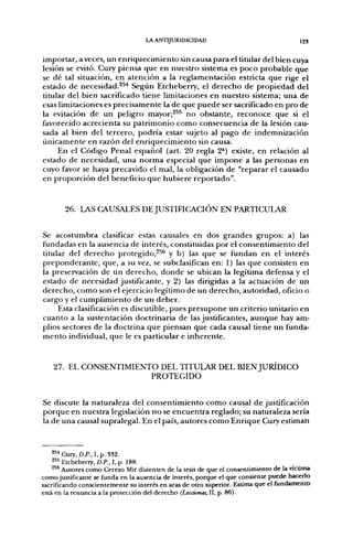 LA ANTIJURIDICIDAD                                   123


importar, a veces, un enriquecimiento sin causa para el titular del bien cuya
lesión se evitó. Cury piensa que en nuestro sistema es poco probable que
se dé tal situación, en atención a la reglamentación estricta que rige el
estado de necesidad.^^^ Según Etcheberry, el derecho de propiedad del
titular del bien sacrificado tiene limitaciones en nuestro sistema; una de
esas limitaciones es precisamente la de que puede ser sacrificado en pro de
la evitación de un peligro mayor;^^^ no obstante, reconoce que si el
favorecido acrecienta su patrimonio como consecuencia de la lesión cau-
sada al bien del tercero, podría estar sujeto al pago de indemnización
únicamente en razón del enriquecimiento sin causa.
     En el Código Penal español (art. 20 regla 2*) existe, en relación al
estado de necesidad, una norma especial que impone a las personas en
cuyo favor se haya precavido el mal, la obligación de "reparar el causado
en proporción del beneficio que hubiere reportado".


        26. LAS CAUSALES DE JUSTIFICACIÓN EN PARTICULAR


Se acostumbra clasificar estas causales en dos grandes grupos: a) las
fundadas en la ausencia de interés, constituidas por el consentimiento del
titular del derecho protegido,^^ y b) las que se fundan en el interés
preponderante, que, a su vez, se subclasifican en: 1) las que consisten en
la preservación de un derecho, donde se ubican la legítima defensa y el
estado de necesidad justificante, y 2) las dirigidas a la actuación de un
derecho, como son el ejercicio legítimo de un derecho, autoridad, oficio o
cargo y el cumplimiento de un deber.
     Esta clasificación es discutible, pues presupone un criterio unitario en
cuanto a la sustentación doctrinaria de las justificantes, aunque hay am-
plios sectores de la doctrina que piensan que cada causal tiene un funda-
mento individual, que le es particular e inherente.


    27. EL CONSENTIMIENTO DEL TITULAR DEL BIEN JURÍDICO
                        PROTEGIDO


Se discute la naturaleza del consentimiento como causal de justificación
porque en nuestra legislación no se encuentra reglado; su naturaleza sería
la de una causal supralegal. En el país, autores como Enrique Cury estiman


    2^^ Cury, D.P., I. p. 332.
    2 " Etcheberry, Z).P., 1, p. 188.
    ^** Autores como Cerezo Mir disienten de la tesis de que el consentimiento de la víctima
como justificante se funda en la ausencia de interés, porque el que consiente puede hacerlo
sacrificando conscientemente su interés en aras de otro superior. Estima que el fundamento
está en la renuncia a la protección del derecho (Lecciones, 11, p. 86).
 