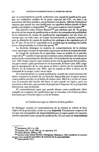124                NOCIONES FUNDAMENTALES DE LA TEORÍA DEL DEUTO


 que el c o n s e n t i m i e n t o p u e d e conformar u n a causal d e justifícación por-
 que u n cuidadoso análisis d e la parte especial d e ! C.P., e n base a la
 naturaleza del bien j u r í d i c o , así permitiría concluirlo. Alfredo Etcheberry
 expresa q u e p u e d e ser u n a justificante en aquellos delitos d o n d e el bien
j u r í d i c o p r o t e g i d o es disponible;^^' o t r o tanto sostiene Luis C o u s i ñ o . ^ ^
         Hay autores c o m o Gómez Benítez^^^ q u e afirman q u e d e "la p r o p i a
 función de las causas d e justificación se d e d u c e la consustancial posibilidad
 de la existencia d e causas d e justificación supralegales; eso sin t e n e r e n
 cuenta q u e , en t o d o caso, n o existe inconveniente, a n u e s t r o e n t e n d e r ,
 para la admisión d e causas d e justificación análogas a las reguladas p o r el
 art. 8° (art. 10 en el C.P. nacional) en la m e d i d a q u e la analogía favorable
 al reo está p e r m i t i d a en el d e r e c h o penal."^^
         La doctrina distingue en materia d e c o n s e n t i m i e n t o d e la víctima
 e n t r e aquel q u e excluye la tipicidad y aquel q u e excluye la antijuridicidad.
         Es causal d e exclusión de la tipicidad, c o m o se señaló en el párrafo
 respectivo,^^' c u a n d o el tipo penal considera c o m o e l e m e n t o del mismo la
 ausencia d e c o n s e n t i m i e n t o del afectado. En la violación d e m o r a d a ajena
  (art. 144) el tipo requiere que el autor actúe con la oposición del m o r a d o r ,
 sea para e n t r a r o para p e r m a n e c e r en la m o r a d a . El h u r t o (art. 432) exige
 que la apropiación d e la cosa ajena se lleve a efecto sin la voluntad del
 d u e ñ o ; en la violación (art. 361), q u e la cópula se lleve a efecto sin la
 voluntad d e la mujer, e n t r e otros casos.
         El c o n s e n t i m i e n t o es causal justificante c u a n d o las consecuencias del
 delito r e q u i e r e n la lesión d e un d e r e c h o disponible p o r el sujeto pasivo,
 c o m o podría suceder en el delito d e d a ñ o s (arts. 484 y ss.); si éste se causa
 con el a c u e r d o del d u e ñ o del bien, el acto p u e d e ser típico, p e r o n o
 contrario a d e r e c h o , q u e permite al propietario disponer d e su p r o p i e d a d
 l i b r e m e n t e , a u n destruirla.
          El c o n s e n t i m i e n t o para q u e p u e d a alzarse c o m o justificante d e b e
 cumplir u n c o n j u n t o de condiciones que se vinculan con el bien j u r í d i c o
 lesionado p o r el h e c h o típico o con la víctima.


                  a) Condiciones q u e se refieren al bien j u r í d i c o

Se distingue c u a n d o el c o n s e n t i m i e n t o d e la víctima se refiere al bien
objeto de la protección, si éste es o n o disponible. Ú n i c a m e n t e respecto d e
los q u e son susceptibles d e disponibilidad por el sujeto pasivo el consenti-
m i e n t o operaría c o m o causal dejustificación. El c o n c e p t o d e disponibilidad




   » ' Etcheberry. D.P., I. p. 168.
   *^ Cousiño, D.P., n, pp. 506 y ss., en especial p. 511.
   **' Gómez Benítez, Tmría, p. 421.
   ^^ Autores como Gómez Benítez y Bacigalupo (Manuat, p. 1S2) consideran al consenti-
miento como causal de atipicidad o de extinción de la responsabilidad.
   **' Supra párrafo ^^).
 
