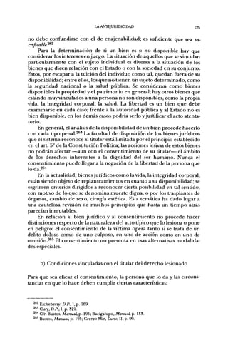 LA ANTIJURIDICIDAD                       125

no debe confundirse con el de enajenabilidad; es suficiente que sea sa-
cnficabU?-^'^
     Para la determinación de si un bien es o no disponible hay que
considerar los intereses enjuego. La situación de aquellos que se vinculan
particularmente con el sujeto individual es diversa a la situación de los
bienes que dicen relación con el Estado o con la sociedad en su conjunto.
Estos, por escapar a la tuición del individuo como tal, quedan fuera de su
disponibilidad; entre ellos, los que no tienen un sujeto determinado, como
la seguridad nacional o la salud pública. Se consideran como bienes
disponibles la propiedad y el patrimonio en general; hay otros bienes que
estando muy vinculados a una persona no son disponibles, como la propia
vida, la integridad corporal, la salud. La libertad es un bien que debe
examinarse en cada caso; frente a la autoridad pública y al Estado no es
bien disponible, en los demás casos podría serlo y justificar el acto atenta-
torio.
     En general, el análisis de la disponibilidad de un bien procede hacerlo
con cada tipo penal.^®' La facultad de disposición de los bienes jurídicos
que el sistema reconoce al titular está limitada por el principio establecido
en el art. 5° de la Constitución Política; las acciones lesivas de estos bienes
no podrán afectar —aun con el consentimiento de su titular— el ámbito
de los derechos inherentes a la dignidad del ser humano. Nunca el
consentimiento puede llegar a la negación de la libertad de la persona que
lo da,26^
     En la actualidad, bienes jurídicos como la vida, la integridad corporal,
están siendo objeto de replanteamientos en cuanto a su disponibilidad; se
esgrimen criterios dirigidos a reconocer cierta posibilidad en tal sentido,
con motivo de lo que se denomina muerte digna, o por los trasplantes de
órganos, cambio de sexo, cirugía estética. Esta temática ha dado lugar a
una cautelosa revisión de muchos principios que hasta un tiempo atrás
parecían inmutables.
     En relación al bien jurídico y al consentimiento no procede hacer
distinciones respecto de la naturaleza del acto típico que lo lesiona o pone
en peligro: el consentimiento de la víctima opera tanto si se trata de un
delito doloso como de uno culposo, en uno de acción como en uno de
omisión.^^^ El consentimiento no presenta en esas alternativas modalida-
des especiales.


     b) Condiciones vinculadas con el titular del derecho lesionado

Para que sea eficaz el consentimiento, la persona que lo da y las circuns-
tancias en que lo hace deben cumplir ciertas características:


  ^ 2 Etcheberry, D.P., I, p. 169.
  *'Cury,D.P., I, p. 321.
  ^'^ Cfr. Bustos, Manual, p. 195; Bacigalupo, Manual, p. ISS.
  2*5 Bustos, Manual, p. 195; Cerezo Mir, Curso, II, p. 99.
 