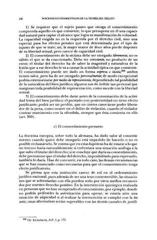 126               NOCIONES FUNDAMENTALES DE LA TEORIA DEL DELITO

      1) Se requiere que el sujeto pasivo que otorga el consentimiento
 comprenda aquello en que consiente, lo que presupone en él una capaci-
 dad natural para captar el alcance que logra su manifestación de voluntad.
La capacidad exigida no es la requerida por el derecho civil, sino una
 especial para los efectos penales que está determinada por el tipo de
injusto de que se trate; así, la mujer mayor de doce años puede disponer
 de su libertad sexual, pero carece de capacidad civil.
      2) El consentimiento de la víctima debe ser otorgado libremente, no es
válido el que se da coaccionado. Debe ser consciente, no producto de un
 error; el titular del derecho ha de saber la magnitud y naturaleza de la
 lesión que a ese derecho le va a causar la actividad típica en que consiente.
 El consentimiento puede ser dado en forma expresa o tácita;^^ ambos
 tienen valor, pero ha de ser otorgado personalmente; de modo excepcional
 podría exteriorizarse por medio de representante, dependiendo tal posibilidad
 de la naturaleza del bien jurídico; algunos son de índole tan personal que
 marginan toda posibilidad de representación, como sucede con la libertad
 sexual.
      3) El consentimiento debe darse antes de la consumación de la activi-
 dad lesiva del bien jurídico; el prestado con posterioridad no tiene efecto
justificante; podrá ser un perdón, que en ciertos casos tiene poder libera-
 dor de la pena, como ocurre en el delito de violación, cuando el violador
 contrae matrimonio con la ofendida, siempre que ésta consienta en ello
 (art. 369).

                            c) El consentimiento presunto

 La doctrina europea, sobre todo la alemana, ha dado valor al consenti-
 miento cuando quien debe otorgarlo está impedido de hacerlo o no es
 posible reclamárselo. Se estima que en estas hipótesis ha de estarse a lo que
 un tercero haría razonablemente si enfrentara una situación análoga a la
 que sufre el titular del derecho; si se concluye que daría su consentimiento,
 debe presumirse que el titular del derecho, imposibilitado para expresarlo,
 también lo daría. Han de concurrir, en todo caso, las demás circunstancias
 que se han enunciado como necesarias para que el consentimiento tenga
 efecto justificatorio.
      Se piensa que esta institución carece de rol en el ordenamiento
jurídico nacional, pues además de ser una tesis controvertible, las situacio-
 nes que se solventarían con ella pueden serlo por otros medios reconoci-
 dos por nuestro derecho positivo. En la intervención quirúrgica realizada
 en personas que no han recuperado el conocimiento, por ejemplo, donde
 no podría pedírseles la autorización para operar, se estaría ante una
 situación de atipicidad si al realizar la intervención se cumplió con la lex
 artis; otras alternativas serían superables con las demás causales de justifi-




  2** a r . Etcheberry, D.P., I, p. 17L
 