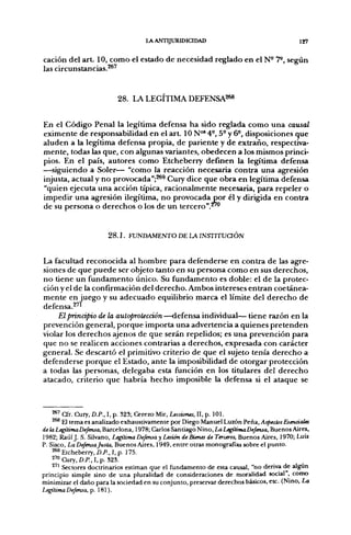 LA ANTIJXmíDICIDAD                                     127

cación del art. 10, como el estado de necesidad reglado en el N- 7®, seeún
las circunstancias.^"'


                           28. LA LEGÍTIMA DEFENSA268


En el Código Penal la legítima defensa ha sido reglada como una causal
eximente de responsabilidad en el a r t 10 N°' 4°, 5- y 6-, disposiciones que
aluden a la legítima defensa propia, de pariente y de extraño, respectiva-
mente, todas las que, con algunas variantes, obedecen a los mismos princi-
pios. En el país, autores como Etcheberry definen la legítima defensa
—siguiendo a Soler— "como la reacción necesaria contra una agresión
injusta, actual y no provocada";^^ Cury dice que obra en legítima defensa
"quien ejecuta una acción típica, racionalmente necesaria, para repeler o
impedir una agresión ilegítima, no provocada por él y dirigida en contra
de su persona o derechos o los de un tercero".^*'


                       2 8 . 1 . FUNDAMENTO DE LA INSTITUaÓN


La facultad reconocida al hombre para defenderse en contra de las agre-
siones de que puede ser objeto tanto en su persona como en sus derechos,
no üene un fundamento único. Su fundamento es doble: el de la protec-
ción y el de la confirmación del derecho. Ambos intereses entran coetánea-
mente en juego y su adecuado equilibrio marca el límite del derecho de
defensa.^"
     Elpñnápio de la autoprotecáón—defensa individual— tiene razón en la
prevención general, porque importa una advertencia a quienes pretenden
violar los derechos ajenos de que serán repelidos; es una prevención para
que no se realicen acciones contrarias a derechos, expresada con carácter
general. Se descartó el primitivo criterio de que el sujeto tenía derecho a
defenderse porque el Estado, ante la imposibilidad de otorgar protección
a todas las personas, delegaba esta función en los titulares del derecho
atacado, criterio que habría hecho imposible la defensa si el ataque se



    ^ ' Cfr. Cury, D.P., I, p. 323; Cerezo Mir, Ucciones, II, p. 101.
    ^^ El tema es analizado exhaustivamente por Diego Manuel Luzón Peña, AspectosEsenáaies
de la Legítima Defensa, Barcelona, 1978; Carlos Santiago Niño, La LegítitnaDefensa, Buenos Aires,
1982; Raúl J. S. Silvano, Legítima Defensa y Lesión de Bienes de Terceros, Buenos Aires, 1970; Luis
P. Siseo, La Defensajusta, Buenos Aires, 1949, entre otras monografías sobre el punto.
    ^^ Etcheberry, D.P., I, p. 175.
    2'°Cur>,D./'.,I.p. 323.
        Sectores doctrinarios estiman que el fundamento de esta causal, "no deriva de algún
principio simple sino de una pluralidad de consideraciones de moralidad social , como
minimizar el daño para la sociedad en su conjunto, preservar derechos básicos, etc. (Niño, La
Legítima Defensa, p. 181).
 