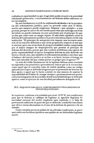 128                 NOCIONES FUNDAMENTALES DE LA TEORÍA DEL DELITO


realizaba en oportunidad en que el agredido podía recurrir a la autoridad
solicitando protección, o necesariamente tal defensa debía calificarse co-
mo incompleta.
     Su otro fundamento es el de la confirmación del derecho o de la prevalen-
cia del ordenamiento jurídico, pues no procede ceder ante el ilícito,
noción que tampoco puede exagerarse. Disparar —por ejemplo— a una
persona, porque se carece de otro medio para evitar que sustraiga una fruta
del árbol, no puede estimarse un acto autorizado por el principio de que
no hay que ceder ante un ataque injusto. El adecuado equilibrio entre la
defensa del ordenamientojurídico y la protección marca el justo rol de esta
institución. "El principio de autoprotección impone una necesaria sumi-
sión de la reacción defensiva a una cierta proporción respecto al mal que
se avecina, pero esa cierta dosis de proporcionalidad resulta compensada
por el mayor margen de desproporción que permite el principio de
defensa del derecho, puesto que éste confiere al defensor una especie de
poder supraindividual: al ejercer la legítima defensa no sólo defiende sus
bienes o los de otro, sino también el ordenamientojurídico; esto hace que
el balance del interés jurídico se incline a su favor, incluso si lesiona un
bien más valorable del que estaba puesto en peligro por el agresor".^'^
     La tesis del doble fundamento de la legítima defensa antes reseñada
ha superado a los primitivos y generalmente únicos que se le reconocían,
como aquel que lo concebía como de índole punitiva, como un castigo
aplicado por el que se defendía al agresor por su pretensión de lesionar un
bien ajeno; o aquel que lo hacía consistir en una manera de superar la
imposibilidad del Estado de otorgar siempre y permanentemente protec-
ción a los integrantes de la sociedad, donde la actividad del que se defiende
aparece como el ejercicio de una facultad parcialmente delegada en él.


      2 8 . 2 . REQUISITOS PARA QUE EL COMPORTAMIENTO TÍPICO DEFENSIVO SE
                               ENCUENTREJUSTinCADO


Se requieren, conforme a lo señalado por el art. ION- 4-, tres condiciones
para que la defensa se califique de legítima: a) agresión ilegítima; b)
necesidad racional del medio empleado para repelerla, y c) falta de
provocación suficiente de parte del que se defiende, condición esta última
que ofrece ciertas alternativas en el caso de la defensa de pariente y de un
extraño.
     Como cuestión previa al análisis de las referidas condiciones, se preci-
sará cuáles son los bienes jurídicos susceptibles de ser defendidos legítima-
mente.




      2^2 Gómez Benítez, Teoría, p. 322.
 