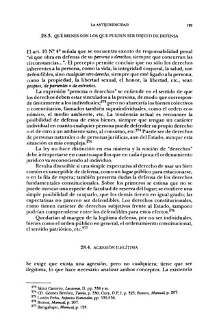 LA ANTIJURIDICIDAD                                    129

       2 8 . 3 . QUÉ BIENES SON LOS QUE PUEDEN SER OBJETO DE DEFENSA


El art. 10 N- 4- señala que se encuentra exento de responsabilidad penal
"el que obra en defensa de su persona o derechos, siempre que concurran las
circunstancias...". El precepto permite concluir que no sólo los derechos
inherentes a la persona, como la vida, la integridad corporal, la salud, son
defendibles, sino cualquier otro derecho, siempre que esté ligado a la persona,
como la propiedad, la libertad sexual, el honor, la libertad, etc., sean
propios, de parientes o de extraños.
      La expresión "persona o derechos" se entiende en el sentido de que
 los derechos deben estar vinculados a la persona, de modo que correspon-
 de únicamente a los individuales;^" pero no abarcaría los bienes colectivos
 o comunitarios, llamados también supraindividuales, como el orden eco-
 nómico, el medio ambiente, etc. La tendencia actual es reconocer la
 posibilidad de defensa de estos bienes, siempre que tengan un carácter
 individual en cuanto cualquier persona puede defender su propio derecho
 o el de otro a un ambiente sano, al consumo, etc.^^ Puede ser de derechos
 de personas naturales o de personasjurídicas, aun del Estado, aunque esta
 situación es más compleja.^'^
      La ley no hace distinción en esa materia y la noción de "derechos"
 debe interpretarse en cuanto aquellos que en cada época el ordenamiento
jurídico va reconociendo al individuo.
      Resulta discutible si una simple expectativa al derecho de usar un bien
 común es susceptible de defensa, como un lugar público para estacionarse,
 o en la fila de espera; también presenta dudas la defensa de los derechos
 fundamentales constitucionales. Sobre los primeros se estima que no se
 puede invocar una especie de facultad de reserva del lugar; se confiere una
 simple posibilidad de ocuparlo, que los demás tienen en igual grado; las
 expectativas no parecen ser defendibles. Los derechos constitucionales,
 como tienen carácter de derechos subjetivos frente al Estado, tampoco
 podrían comprenderse entre los defendibles para estos efectos.^'^
      Quedarían al margen de la legítima defensa, por no ser individuales,
bienes como el orden público en general, el ordenamiento constitucional,
el sentido patriótico, etc.^"


                              2 8 . 4 . AGRESIÓN ILEGÍTIMA



Se exige que exista una agresión, pero no cualquiera; tiene que ser
ilegítima, lo que hace necesario analizar ambos conceptos. La existencia


  ^ Sáinz Cantero, Lecciones, II, pp. SS8 y ss.
  2'* Cfr. Gómez Benítez, Teoría, p. SSO; Cury, D.P, I, p. S25; Bustos, Manual, p. 207.
  ^ Luzón Peña, Aspectos Esenciales, pp. 535-536.
  ^'* Bustos, Manual, p. 207.
  ^'^ Bacigalupo, Manual, p. 124
 