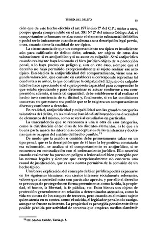TEORÍA DEL DELITO                         j,


ción que de este hecho efectúa el a r t l 9 7 inciso 2° del C.P.; matar a otro,
porque queda comprendido en el art. 391 N- 2° del mismo Código. Así, el
comportamiento humano se alza como el elemento substancial del delito
y podrá serlo únicamente cuando se adecúa a una descripción legal previa,
o sea, cuando tiene la cualidad de ser típico.
     La circunstancia de que un comportamiento sea típico es insuficiente
aún para calificarlo de delito; debe, además, ser objeto de otras dos
valoraciones: si es antijurídico y si su autor es culpable. Será antijurídico
cuando realmente haya lesionado el bien jurídico objeto de la protección
penal, o lo haya puesto en peligro y, aun en este caso, siempre que el
derecho no haya permitido excepcionalmente al sujeto realizar ese acto
típico. Establecida la antijuridicidad del comportamiento, viene una se-
gunda valoración, que consiste en establecer si corresponde reprochar tal
conducta a su autor, lo que constituye la culpabilidad. El juicio de culpabi-
lidad se hace apreciando si el sujeto poseía capacidad para comprender lo
que estaba ejecutando y para determinar su actuar conforme a esa com-
prensión; además, si tenía tal capacidad, debe establecerse si al realizar el
hecho tuvo conciencia de su ilicitud y, finalmente, si en las condiciones
concretas en que estuvo era posible que se le exigiera un comportamiento
diverso y conforme a derecho.
     En realidad, antijuridicidad y culpabilidad son las grandes categorías
valorativas del delito, en las cuales se han ido distribuyendo una diversidad
de elementos del mismo, como se verá al estudiarlas en particular.
     La trascendencia que se reconozca a una u otra de esas categorías,
como la distribución entre ellas de los distintos elementos, es lo que en
buena parte marca las diferencias conceptuales de las tendencias y doctri-
nas que se ocupan del análisis del hecho punible.'^
     De modo que la acción u omisión debe primeramente calzar en un
tipo penal, que es la descripción que de él hace la ley positiva; constatada
esa subsunción, se analiza si el comportamiento es antijurídico, si se
encuentra en contradicción con el ordenamiento jurídico. Ello ocurrirá
cuando realmente ha puesto en peligro o lesionado el bien protegido por
las normas legales y siempre que excepcionalmente no concurra una
causal de justificación, que es una norma permisiva de la comisión de un
hecho típico.
     Una breve explicación del concepto de bien jurídico podría expresarse
en los siguientes términos: son ciertos intereses socialmente relevantes,
valores que la sociedad mira con particular aprecio, y por ello el derecho
se preocupa de protegerlos en forma preeminente, como la vida, la propie-
dad, el honor, la libertad, la fe pública, etc. Estos bienes son objeto de
protección generalmente en relación a determinados atentados, como la
vida en contra de los ataques de terceros, pero cuando es el mismo sujeto
quien atenta en su contra, como el suicida, el legislador penal no lo castiga,
aunque se frustre su intento. La propiedad es protegida penalmente de su
posible pérdida por actividad de terceros que emplean medios dandesti-


   '* Cfr. Muñoi Conde, Tañía, p. 5.
 