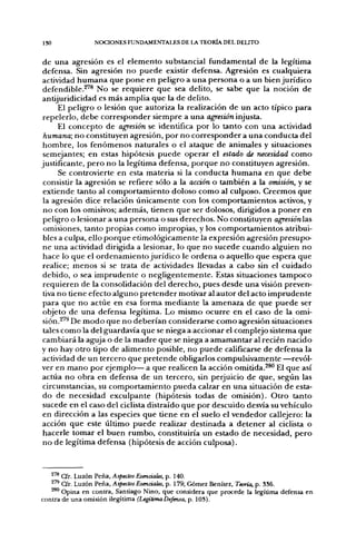 ISO             NOCIONES FUNDAMENTALES DE LA TEORÍA DEL DELITO


 de una agresión es el elemento substancial fundamental de la legítima
 defensa. Sin agresión no puede existir defensa. Agresión es cualquiera
 actividad humana que pone en peligro a una persona o a un bien jurídico
 defendible.^'® No se requiere que sea delito, se sabe que la noción de
antijuridicidad es más amplia que la de delito.
      El peligro o lesión que autoriza la realización de un acto típico para
 repelerlo, debe corresponder siempre a una agresión injusta.
      El concepto de agresión se identifica por lo tanto con una actividad
 humana; no constituyen agresión, por no corresponder a una conducta del
 hombre, los fenómenos naturales o el ataque de animales y situaciones
 semejantes; en estas hipótesis puede operar el estado de necesidad como
justificante, pero no la legítima defensa, porque no constituyen agresión.
      Se controvierte en esta materia si la conducta humana en que debe
 consistir la agresión se refiere sólo a la acción o también a la omisión, y se
 extiende tanto al comportamiento doloso como al culposo. Creemos que
 la agresión dice relación únicamente con los comportamientos activos, y
 no con los omisivos; además, tienen que ser dolosos, dirigidos a poner en
 peligro o lesionar a una persona o sus derechos. No constituyen agresiónlas
 omisiones, tanto propias como impropias, y los comportamientos atribui-
 bles a culpa, ello porque etimológicamente la expresión agresión presupo-
 ne una actividad dirigida a lesionar, lo que no sucede cuando alguien no
 hace lo que el ordenamiento jurídico le ordena o aquello que espera que
 realice; menos si se trata de actividades llevadas a cabo sin el cuidado
 debido, o sea imprudente o negligentemente. Estas situaciones tampoco
 requieren de la consolidación del derecho, pues desde una visión preven-
 tiva no tiene efecto alguno pretender motivar al autor del acto imprudente
 para que no actúe en esa forma mediante la amenaza de que puede ser
 objeto de una defensa legítima. Lo mismo ocurre en el caso de la omi-
 sión.^'^ De modo que no deberían considerarse como agresión situaciones
 tales como la del guardavía que se niega a accionar el complejo sistema que
 cambiará la aguja o de la madre que se niega a amamantar al recién nacido
y no hay otro tipo de alimento posible, no puede calificarse de defensa la
 actividad de un tercero que pretende obligarlos compulsivamente —revól-
ver en mano por ejemplo— a que realicen la acción omitida.^^ El que así
actúa no obra en defensa de un tercero, sin perjuicio de que, según las
 circunstancias, su comportamiento pueda calzar en una situación de esta-
 do de necesidad exculpante (hipótesis todas de omisión). Otro tanto
 sucede en el caso del ciclista distraído que por descuido desvía su vehículo
 en dirección a las especies que üene en el suelo el vendedor callejero: la
 acción que este último puede realizar destinada a detener al ciclista o
 hacerle tomar el buen rumbo, constituiría un estado de necesidad, pero
 no de legítima defensa (hipótesis de acción culposa).



       Cfr. Luzón Peña, Aspectos Esenciales, p. 140.
   ^"^ Cfr. Luzón Peña, Aspectos Esenciales, p. 179; Gómez Benítez, Teoría, p. 386.
   ^^ Opina en contra, Santiago Niño, que considera que procede la legítima defensa en
contra de una omisión ilegítima (LegítimaDefensa, p. 103).
 