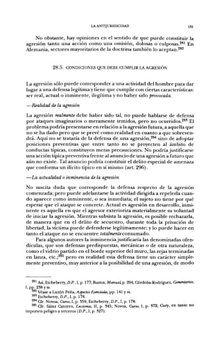 LA ANTIJURIDICIDAD                                      isi


    No obstante, hay opiniones en el sentido de que puede constituir la
agresión tanto una acción como una omisión, dolosas o culposas.^^' En
Alemania, sectores mayoritarios de la doctrina también lo aceptan.^*^


               2 8 . 5 . CONDICIONES QUE DEBE CUMPLIR LA AGRESIÓN


La agresión sólo puede corresponder a una actividad del hombre para dar
lugar a una defensa legítima y tiene que cumplir con ciertas características:
ser real, actual o inminente, ilegítima y no haber sido provocada.
—Realidad de la agresión
La agresión realmente debe haber sido tal, no puede hablarse de defensa
por ataques imaginarios o meramente temidos, pero no ocurridos.^®* El
problema podría presentarse en relación a la agresión futura, a aquella que
no se ha dado pero que se prevé como realidad en cuanto a que sobreven-
drá. Aquí no se trataría de la defensa de una agresión,^*"* sino de adoptar
posiciones preventivas que entre tanto no se proyecten al ámbito de
conductas típicas, constituyen meras precauciones. No podríajustificarse
una acción típica preventiva frente al anuncio de una agresión a futuro que
aún no existe. Tal anuncio podría constituir el delito especial de amenaza
que conforma un ilícito típico en sí mismo (art. 296).

—LM. actualidad o inminencia de la agresión
No suscita duda que corresponde la defensa respecto de la agresión
comenzada; pero puede adelantarse la actividad dirigida a repelerla cuan-
do aparece como inminente, o sea inmediata; el sujeto no tiene por qué
esperar que el ataque se concrete. Actual es agresión en desarrollo, inmi-
nente es aquella en que el agresor exterioriza materialmente su voluntad
de iniciar la agresión. Mientras subsista la agresión, es posible rechazarla,
de manera que en el delito de secuestro, durante toda la privación de
libertad, la víctima puede defenderse legítimamente; y lo puede hacer en
tanto el ataque no se encuentreto/a/?re«níeconsumado.
    Para algunos autores la inminencia justificaría las denominadas ofen-
dículas, que son defensas predispuestas, mecánicas o de otra naturaleza,
como el vidrio partido en el borde superior del muro, las rejas terminadas
en lanza, etc.;^ pero en realidad esta defensa tiene un carácter simple-
mente preventivo, muy anterior a la posibilidad de una agresión, de modo


    '^^ Así, Etcheberry, D.P., I, p. 177; Bustos, Manual, p. 204; Córdoba-Rodríguez, Comentarios,
I, pp. 238 y ss.
    ^^ Véase a Luzón Peña, Aspectos Esenciales, pp. 141 y ss.
    2*" Etcheberry, D.P., I, p. 178.
    ^^^ Cfr. Novoa, Curso, 1, p. 359; Etcheberry, D.P., I, p. 178.
    ^^ Cfr. Sáinz Cantero, Lecciones, II, p. 845; Novoa, Curso, I, p. 372; Cury, en tanto no
importen peligro a terceros (D.P., 1, p. 327).
 