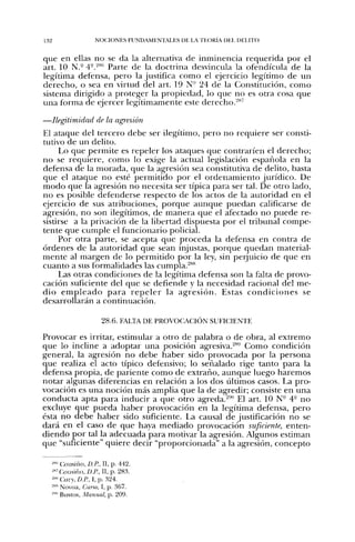 132                  NOCIONES FUND.MENXLES DE LA TEORÍA DEL DELITO


que en ellas no se da la alternativa de inminencia requerida por el
art. 10 N.- 4°.^™' Parte de la doctrina desvincula la ofendícula de la
legítima defensa, pero la justifica como el ejercicio legítimo de un
derecho, o sea en virtud del art. 19 N" 24 de la Constitución, como
sistema dirigido a proteger la propiedad, lo que no es otra cosa que
una forma de ejercer legítimamente este derecho.-**'

—Ilegitimidad de la agresión
El ataque del tercero debe ser ilegítimo, pero no requiere ser consti-
tutivo de un delito.
     Lo que permite es repeler los ataques que contraríen el derecho;
no se requiere, como lo exige la actual legislación española en la
defensa de la morada, que la agresión sea constitutiva de delito, basta
que el ataque no esté permitido por el ordenamiento jurídico. De
modo que la agresión no necesita ser típica para ser tal. De otro lado,
no es posible defenderse respecto de los actos de la autoridad en el
ejercicio de sus atribuciones, porque aunque puedan calificarse de
agresión, no son ilegítimos, de manera que el afectado no puede re-
sistirse a la privación de la libertad dispuesta por el tribunal compe-
tente que cumple el funcionario policial.
     Por otra parte, se acepta que proceda la defensa en contra de
órdenes de la autoridad que sean injustas, porque quedan material-
mente al margen de lo permitido por la ley, sin peijuicio de que en
cuanto a sus formalidades las cumpla.'"^****
     Las otras condiciones de la legítima defensa son la falta de provo-
cación suficiente del que se defiende y la necesidad racional del me-
dio e m p l e a d o p a r a r e p e l e r la agresión. Estas c o n d i c i o n e s se
desarrollarán a continuación.

                        28.6. FA1.TA DE PROVOCACIÓN SUFICIENTE

Provocar es irritar, estimular a otro de palabra o de obra, al extremo
que lo incline a adoptar una posición agresiva.^*''-' Como condición
general, la agresión no debe haber sido provocada por la persona
que realiza el acto típico defensivo; lo señalado rige tanto para la
defensa propia, de pariente como de extraño, aunque luego haremos
notar algunas diferencias en relación a los dos últimos casos. La pro-
vocación es una noción más amplia que la de agredir; consiste en una
conducta apta para inducir a que otro agreda.^'"' El art. 10 N° 4° no
excluye que pueda haber provocación en la legítima defensa, pero
ésta no debe haber sido suficiente. La causal de justificación no se
dará en el caso de que haya mediado provocación suficiente, enten-
diendo por tal la adecuada para motivar la agresión. Algunos estiman
que "suficiente" quiere decir "proporcionada" a la agresión, concepto

      «•Cousiño, £>.«, II, p. 442.
      «Cousiño, £>./^, II, p. 28.3.
      »» Cury, D.P., I, p. 324.
      "" Novoa, Curso, I, p. 367.
      '"' Bustos, Manual, p. 209.
 