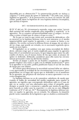 ijv ANTIJURIDICIDAD                                      133


discutible por su abstracción.'"-" La provocación puede ser dolosa o
culposa,*'^ y debe partir de quien se defiende.'-''' En todo caso, nunca
legitima la agresión.^"^ Si la provocación no tíene el carácter de sufi-
ciente, puede darse la hipótesis de una legítima defensa incompleta,
que atenúa el injusto.

                   28.7. NECESIDAD RACIONAL DE LA DEFENSA
El N" 4° del art. 10, circunstancia segunda, exige que exista "necesi-
dad racional del medio empleado para impedirla o repelerla" (a la
agresión). No se requiere proporcionalidad entre el ataque y la reac-
ción; o entre el daño que se causa y el que se evita.*''
     De lo que se trata es que exista una necesidad de defenderse, ello
es esencial en la legítima defensa; ésta lo será mientras es el medio
imprescindible para repeler la agresión, y en cuanto se limita a ese
objetivo. No resulta necesaria la defensa frente al ataque de un niño o
de un ciego, que puede ser evitado, no es necesario repelerlo ejecu-
tando un acto típico.
     El legislador no se satisface con que exista necesidad de defen-
derse, además exige que el medio empleado para repeler la agresión
haya sido el racionalmente necesario, lo que importa que entre los ade-
cuados al efecto, sea el menos lesivo de los que están al alcance de
quien se defiende, debiendo considerar para ello tanto las circuns-
tancias personales como las del hecho mismo.
     Frente al ataque a puño de un hombre corpulento, el agredido
puede emplear una estaca o palo con la debida moderación;^'"' pero
si el agredido es un niño, podría justificarse hasta el uso de un arma
de fuego por este último.
     El criterio para determinar la necesidad racional debe ser objetivo,
o sea apreciando la realidad de las circunstancias concurrentes, pero
poniéndose en el lugar del sujeto que se defendió y en el momento
de la agresión, sin perjuicio de descartar su mera aprensión o su ex-
cesiva imaginación.
     La legítima defensa no es de naturaleza subsidiaria, de modo que
cuando se habla de necesidad del medio empleado para repeler la
agresión, no significa que corresponde defenderse sólo en el caso de
que no se cuente con otra alternativa para evitar el atropello, pues
siempre se puede huir o renunciar a aquello que motiva la agresión,
pero hacerlo es ceder ante la coacción, y a esto no se está obligado
conforme al N- 4° del a r t 10.-'" Precisamente la legítima defensa con-
siste en repeler la agresión, no en evitarla. No obstante, la situación
puede variar tratándose de la hipótesis a que se aludirá a continuación.


   "" Cmy,D.l'., I,p. 32.
  -"'- Busto.s, Manual, p. 209.
  -"'' C'iómez Beníte/, Teoría, p. 3fi2.
  -" Etcheberry, D.P., I, p. 18L
  -"^ Cousifu), D.P., II, p. 270.
  -'"' Novoa, Curso, I, p. 367.
  -"'' La jurisprudencia lia acogido tal criterio; Verdugo, Código Penal, Concordancias, I, p.
 