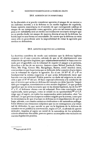 134               NOCIONES FUNDAMENTALES DE LA TEORÍA DEL DELITO


                         2 8 . 8 . AGRESIÓN DE UN INIMPUTABLE


Se ha discutido si se puede considerar agresión el ataque de un menor o
un enfermo mental, y si la defensa es un medio legítimo de repelerla.
Existe opinión mayoritaria en el sentido de que corresponde calificar el
ataque de un inimputable como agresión, pero en tal evento la defensa
pasa a ser subsidiaria; será un medio racionalmente necesario siempre que
no se pueda eludir ese ataque de manera diversa al uso de la defensa. La
huida aquí es una forma recomendable. De suerte que la defensa en estos
casos sólo es procedente ante la imposibilidad de evitar la agresión por
medios no defensivos.


                      2 8 . 9 . ASPECTO SUBJETIVO DE LA DEFENSA


La doctrina considera de modo casi unánime que la defensa legítima
requiere en el caso concreto, además de que se dé objetivamente una
situación de agresión ilegítima, que subjetivamente también se haya reaccio-
nado por el agredido con la voluntad de repeler el ataque a su persona,
derechos o de los de un tercero. Autores como Welzel, Jescheck, Cobo,
Vives, Mir Puig, Cerezo Mir, Bacigalupo, Bustos, entre muchos otros,
concuerdan en que la persona que se defiende debe cometer el acto típico
con la voluntad de repeler la agresión. En el art. 10 N°' 4°, 5° y 6- es
fundamental la misma exigencia: el que actúa defendiendo tiene que
hacerlo con esa voluntad. Podría ponerse en duda tal exigencia en aten-
ción a que el N- 6- del art. 10 hace especial referencia a la condición de
que el tercero que actúa en defensa del extraño no debe hacerlo "impul-
sado por venganza, resentimiento u otro motivo ilegítimo", lo que podría
significar que no sería necesario que en las demás hipótesis, las de los N°'
4° y 5-, el defensor obrara con tal voluntad. Pero esta conclusión sería
equivocada, tanto porque, como se señaló en su oportunidad,^® el C.P.
exige que el sujeto, en todos los numerandos antes indicados, obre "en
defensa", lo que precisa el aspecto volitivo exigido por la norma, como por
la circunstancia de que el actuar en defensa no es impedimento de que se
haga, además, con estados anímicos vindicativos o de naturaleza análoga.
Estos últimos son elementos subjetivos que no se contraponen a la volun-
tad de defender, lo que sucede es que en la hipótesis de la defensa de
extraños no se justifica la intervención, según el C.P., si además de querer
defender, impulsa al sujeto un móvil de la naturaleza de los señalados,
criterio altamente discutible, pues no parece aconsejable esta exclusión en
nuestra legislación positiva.




      ' Supra párrafo 2I-D.
 