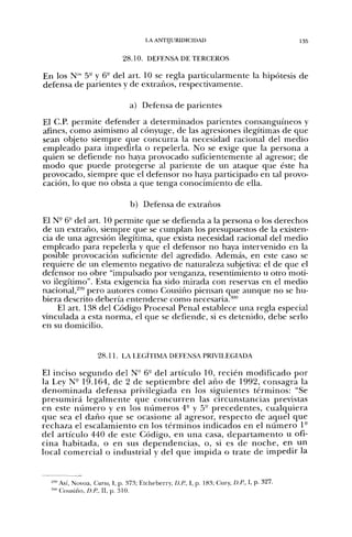 LA ANTIJURIDICIDAD                                   135


                            28.10. DEFENSA DE TERCEROS

En los N " 5- y 6" del art. 10 se regla particularmente la hipótesis de
defensa de parientes y de extraños, respectivamente.

                               a) Defensa de parientes
El C.P. permite defender a determinados parientes consanguíneos y
afines, como asimismo al cónyuge, de las agresiones ilegítimas de que
sean objeto siempre que concurra la necesidad racional del medio
empleado para impedirla o repelerla. No se exige que la persona a
quien se defiende no haya provocado suficientemente al agresor; de
modo que puede protegerse al pariente de un ataque que éste ha
provocado, siempre que el defensor no haya participado en tal provo-
cación, lo que no obsta a que tenga conocimiento de ella.

                               b) Defensa de extraños
El N- 6° del art. 10 permite que se defienda a la persona o los derechos
de un extraño, siempre que se cumplan los presupuestos de la existen-
cia de una agresión ilegítima, que exista necesidad racional del medio
empleado para repelerla y que el defensor no haya intervenido en la
posible provocación suficiente del agredido. Además, en este caso se
requiere de un elemento negativo de naturaleza subjetiva: el de que el
defensor no obre "impulsado por venganza, resentimiento u otro moti-
vo ilegítimo". Esta exigencia ha sido mirada con reservas en el medio
nacional,'^''' pero autores como Cousiño piensan que aunque no se hu-
biera descrito debería entenderse como necesaria.*"
    El art. 138 del Código Procesal Penal establece una regla especial
vinculada a esta norma, el que se defiende, si es detenido, debe serlo
en su domicilio.


                   28.11. LA LEGITIMA DEFENSA PRIVILEGIADA

El inciso segundo del N- 6- del artículo 10, recién modificado por
la Ley N° 19.164, de 2 de septiembre del año de 1992, consagra la
d e n o m i n a d a defensa privilegiada en los siguientes términos: "Se
presumirá legalmente que concurren las circunstancias previstas
en este n ú m e r o y en los n ú m e r o s 4- y 5° precedentes, cualquiera
que sea el d a ñ o que se ocasione al agresor, respecto de aquel que
rechaza el escalamiento en los términos indicados en el n ú m e r o 1°
del artículo 440 de este Código, en u n a casa, d e p a r t a m e n t o u ofi-
cina habitada, o en sus dependencias, o, si es de noche, en un
local comercial o industrial y del que impida o trate de impedir la


  -"•'Así, Novoa, Curso, I, p. 373; Etcheberry, D.P., I, p. 183; Cury, D.P., I, p. 327.
  =""'Cousiño, O./;, II, p. 310.
 