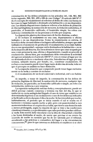 136                  NOCIONES FUNDAMENTALES DE LA TEORÍA DEL DELITO


consumación de los delitos señalados en los artículos 141, 142, 361, 365
inciso segundo, 390, 391, 433 y 436 de este Código". El artículo 440 N^ P
da el concepto de escalamiento al referirse al delito de robo con fuerza en
las cosas en lugar habitado o destinado a la habitación o en sus dependen-
cias. Las últimas disposiciones citadas se refieren a los delitos de privación
de libertad ilegítima, la sustracción de menores, la violación sodomítica, el
parricidio, el homicidio calificado, el homicidio simple, los robos con
violencia o intimidación en las personas y el robo por sorpresa.
     La disposición plantea dos situaciones de hecho distintas, a saber:
     a) El rechazo al escalamiento en una casa, departamento u oficina
habitados o en sus dependencias. Como la enumeración es estricta, el
beneficio debe circunscribirse a los lugares allí señalados, siempre que estén
habitados en el momento de producirse el escalamiento; si no están habita-
dos en esa oportunidad —aunque estén destinados a la habitación— no se
da la situación allí descrita. En otros términos: tiene que estar ocupada por
una o más personas la casa, oficina o departamento, cuando se procede al
escalamiento. Ahora bien, por escalamiento debe entenderse la actividad
del agresor señalada en el artículo 440 N- 1°, esto es entrar al lugar por vía
no destinada al efecto o mediante efracción. Introducirse al lugar por una
ventana, saltando muros, por forado, etc., constituye escalamiento. El
rechazo a esa invasión puede tener lugar tanto de día como de noche, toda vez
que el precepto en análisis no hace distinción.
     b) La segunda situación que comprende puede tener lugar exclusiva-
mente en la noche, y consiste en rechazar:
     i) el escalamiento de un local comercial o industrial, esté o no habita-
do;
     ii) impedir, o tratar de impedir, la consumación de los delitos de
privación ilegítima de libertad, la sustracción de menores, cualquier upo
de violación, un parricidio, un homicidio calificado o simple, un robo con
intimidación, violencia o por sorpresa.
     La expresión nochepnede suscitar duda y, conceptualmente, puede ser
difícil precisar cuándo comienza y termina esa fase del día, lo que se
traducirá en cierta ambigüedad llegado el caso de tener que establecer en
determinadas hipótesis si un escalamiento o uno de los delitos ya indicados
se ha llevado a efecto durante el día o la noche. Se ha entendido por noche,
habitual mente, el período que se inicia cuando el sol se oculta en el
horizonte y termina cuando vuelve a salir; pero con posterioridad a esos
momentos sobreviene el crepúsculo y el alba, que tienen una duración más
o menos prolongada, según la estación de que se trate y las condiciones
climáticas reinantes, y es problemático que tales períodos puedan calificar-
 se noche. Esta noción debe vincularse con la idea de obscuridad o tiniebla
y las horas desuñadas al sueño, de suerte que precisar si un evento ha
ocurrido de noche es cuesüón que ha de ser valorada por el tribunal,
atendiendo a las prácticas o costumbres del lugar y a las circunstancias
 concurrentes,**" pues lo que interesa en definiüva es establecer si se obró


      '"1 Cousiño, D.P., I, nota p. 107 y II, p. 321.
 