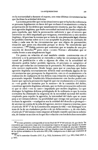 LA ANTIJURIDICIDAD                                      157

en la nocturnidad y durante el reposo, son estas últimas circunstancias las
que facilitan la actividad delictiva.
     La norma prescribe que en las situaciones a que se ha hecho referencia
se presume legalmente en favor del que rechaza el escalamiento o evita la
perpetración de los delitos que taxativamente enumera, que fue objeto de
una agresión ilegítima, que hubo necesidad racional del medio empleado
para repelerla, que faltó la provocación suficiente y que el tercero que
interviene no obró impulsado por venganza, resentimiento u otro motivo
ilegítimo. Al precisar la norma que se trata de una presunáán legal, elimina
las posibles reservas sobre si es o no aceptable la prueba en contrario de
todas y cada una de las circunstancias que son objeto de presunción;
situación que antes era discutida porque se decía: "Se entenderán que
concurren...".**^ Había autores que sostenían que se trataba de una pre-
sunción de derecho;'^' pero otros —como Novoa— afirmaban que se
estaba frente a una simplemente legal.
     Un punto en relación al cual también existía controversia era el
referente a si la presunción se extendía a todas las circunstancias de la
causal de justificación o sólo a algunas de ellas; en la actualidad tal
discusión podría haber perdido vigencia, el precepto es categórico al
afirmar que todas las circunstancias se presumen. No obstante, tal afirma-
ción merece explicación. Desde luego, para que se concluya que hubo
agresión ilegítima necesariamente deberá estar acreditada alguna de las
circunstancias que presupone la disposición, esto es el escalamiento o la
realización de cualquiera de los delitos cuya evitación se habría logrado o
procurado impedir. Establecido fehacientemente este hecho podrá esti-
marse que opera la presunción legal de que ese escalamiento o el comien-
zo —en grado de tentativa por lo menos— de la comisión del delito,
constituye agresión ilegítima; además, que no hubo provocación suficiente
ni que se obró —en su caso— impulsado por motivo ilegítimo. Lo que
distingue la legítima defensa privilegiada de la ordinaria es que la nueva
normativa ha eliminado la exigencia de la necesidad racional del medio
empleado para repeler la agresión, la intensidad del daño que se cause
pasa a ser intrascendente. La posibilidad que otorga este precepto al que
rechaza la agresión —cualquiera sea la entidad del derecho a proteger—
de atentaren contra de la vida del agresor, merece reparos y reservas, pues
el artículo 19 N- 1° de la Constitución ampara la vida —sin distinguir si se
trata de la de un ciudadano probo o de un delincuente— y, de otro lado,
el artículo 5- del mismo texto impone al Estado cuando ejercita su sobera-
nía, de limitar su acción en lo que dice relación con los derechos esenciales


    ""^ H texto primitivo correspondía al inciso final del N° 4° del artículo 10, que decía: "Se
entenderá que concurren estas tres circunsuncias respecto de aquel que durante la noche
rechaza el escalamiento o fractura de los cercados, paredes o entrada de una casa o departa-
mento habitado o de sus dependencias o del que impida o trate de impedir la consumación
de los delitos señalados en los artículos 433 y 436, cualquiera sea el daño que ocasionen al
agresor".
    '"'Así lo sostenían Cousiño (D.P., II, p. 312); Etcheberry (D.P., I, p. 181); Cury (D.P., I,
p. 827).
 