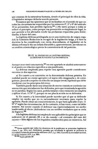 1S8               NOCIONES FUNDAMENTALES DE LA TEORÍA DEL DELfTO


que emanan de la naturaleza humana, siendo el principal de ellos la vida;
el legislador siempre debería tenerlo presente.
     Pensamos que las opiniones que se inclinaban en el sentido de que no
todas las circunstancias requeridas por los números 4-, 5° y 6° de! artículo
10 se presumían, han perdido vigencia,'"'* y ello tanto porque a todas se
refiere el precepto, como porque esa presunción es simplemente legal, lo
que permite a los afectados rendir las probanzas requeridas para desvir-
tuarlas, si fuere del caso.
     La legítima defensa privilegiada no es una institución de origen espa-
ñol; la Comisión Redactora la recogió de la legislación belga, y si bien la
doctrina la ha considerado con cierta desconfianza, el legislador en la
última reforma le dio un énfasis discutible y, aparentemente, sin valorar en
un análisis criminológico previo la conveniencia de tal posición.


                     2 8 . 1 2 . EL EXCESO EN LA LEGÍTIMA DEFENSA;
                        LA DEFENSA PUTATIVA Y LA INCOMPLETA


Aunque ya se trató esta materia,***^ en este apartado se aludirá someramen-
te al punto en relación específica a esta justificante.
      La defensa empleada para repeler una agresión puede considerarse
excesiva en dos aspectos:
      a) En cuanto a su extensión en la denominada defensa putativa. En
realidad puede no existir agresión y el sujeto sólo imaginarla y, de consi-
guiente, procede a repeler en el hecho un ataque irreal, hipótesis que debe
resolverse con los principios del error.
      También puede darse una situación de exceso cuando se continúa con
una acción que inicialmente fue defensiva, pero que terminada la agresión
no se paraliza. Según los casos, podría tratarse como eximente incompleta
y aplicar el art. 11 N- 1-, porque en ese plus la acción no es defensiva.
      b) En cuanto a la intensidad puede suceder que el que se defiende
emplee un medio que no es racionalmente necesario para repeler la
agresión. Puede obrar así conscientemente, lo que hará aplicable el art. 11
N - 1 - según las circunstancias, de lo contrario, si hay error, como tal debe
tratarse. Así ocurre cuando el defensor usa equivocadamente un medio
inadecuado al efecto (defenderse con un revólver verdadero que se creía
de fogueo) .'"*
      A la legítima defensa incompleta le son aplicables los principios que se
indicaron en el párrafo 23, y se da cuando —al contrario del caso del
exceso— falta alguno de los requisitos establecidos para su existencia. Así


   "•^Novoa sostenía que todos los elementos de la justificante se presumían legalmente
(Curso, I, pp. 574 y ss.); Etcheberry pensaba que acreditada la agresión se presumía la
necesidad y la falta de provocación suficiente (D.P., I, p. 182); Cury sólo la necesidad racional,
no así las restantes (D.P., I, p. 528).
   J05-J06 s y p ^ párrafo 25.
 