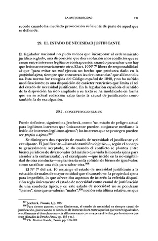 LA ANTIJURIDICIDAD                                      I39


 s u c e d e c u a n d o h a m e d i a d o provocación suficiente d e p a r t e d e aquel q u e
 se d e f i e n d e .



               29. EL ESTADO DE NECESIDAD JUSTIFICANTE

El legislador nacional no pudo menos que incorporar al ordenamiento
jurídico reglado, una disposición que diera solución a los conflictos que se
crean entre intereses legítimos contrapuestos, cuando para salvar uno hay
que lesionar necesariamente otro. El art. 10 N- 7^ libera de responsabilidad
al que "para evitar un mal ejecuta un hecho que produzca daño en la
propiedad ajena, siempre que concurran las circunstancias" que allí mencio-
na. Esta norma fiae recogida del Código español de 1848, y no ha suft-ido
modificaciones; es una disposición de carácter restrictivo que limita el rol
del estado de necesidad justificante. En la legislación española el sentido
de la disposición ha sido ampliado y su texto se ha modificado en forma
que en su actual redacción calza tanto la causal de justificación como
también la de exculpación.


                              2 9 . 1 . CONCEPTOS GENERALES


Puede definirse, siguiendo a Jescheck, como "un estado de peligro actual
para legítimos intereses que únicamente pueden conjurarse mediante la
lesión de intereses legítimos ajenos"; los intereses que se protegen pueden
ser propios o ajenos.^^
     Se distinguen dos especies de estado de necesidad: el justificante y el
exculpante. El justificante —llamado también objetivo—, según el concep
to generalmente aceptado, se da cuando el conflicto se plantea entre
bienesjurídicos de diverso valor (el médico que viola la morada ajena para
atender a la embarazada), y el exculpante —que incide en la no exigibili-
dad de otra conducta— se plantearía en la colisión de bienes de igual valor,
como sacrificar una vida para salvar otra.^®
     El N- 7- del art. 10 restringe el estado de necesidad justificante a la
evitación de males de mayor entidad que el causado en la propiedad ajena
para impedirlo, lo que ofrece dos aspectos de interés: la referida disposi-
ción regla únicamente el estado de necesidad como causal de justificación
de una conducta típica, y en este estado de necesidad no se ponderan
"bienes", sino que se valoran "males",*^ noción esta última relativa, en que


     *"'Jescheck, Tratado, I, p. 483.
     '"* Para ciertos autores, como Gimbernat, el estado de necesidad es siempre causal de
justificación, pues cuando el conflicto de intereses lo es entre aquellos que tienen igual valor,
 sencillamente el derecho renuncia allí a amenazar con una pena el hecho, por las razones que
 sean (Estudios de Derecho Penal, pp. 155 y ss.).
     ^°^ Cfr. Muñoz Conde, Teoría, pp. 106-107.
 
