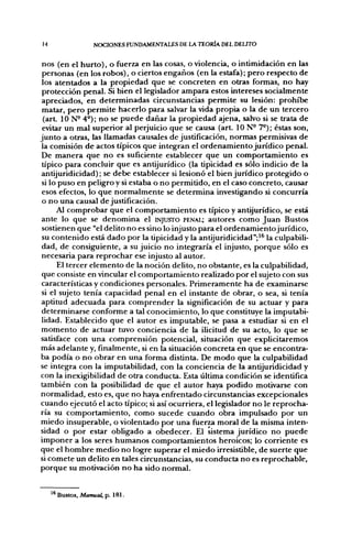 14                 NOCIONES FUNDAMENTALES DE LA TEORÍA DEL DELITO


 nos (en el hurto), o fiíerza en las cosas, o violencia, o intimidación en las
 personas (en los robos), o ciertos engaños (en la estafa); pero respecto de
 los atentados a la propiedad que se concreten en otras formas, no hay
 protección penal. Si bien el legislador ampara estos intereses socialmente
apreciados, en determinadas circunstancias permite su lesión: prohibe
 matar, pero permite hacerlo para salvar la vida propia o la de un tercero
 (art. ION- 4°); no se puede dañar la propiedad ajena, salvo si se trata de
 evitar un mal superior al perjuicio que se causa (art. ION- 7°); éstas son,
junto a otras, las llamadas causales de justificación, normas permisivas de
la comisión de actos típicos que integran el ordenamiento jurídico penal.
De manera que no es suficiente establecer que un comportamiento es
 típico para concluir que es antijurídico (la tipicidad es sólo indicio de la
antijuridicidad); se debe establecer si lesionó el bien jurídico protegido o
si lo puso en peligro y si estaba o no permitido, en el caso concreto, causar
 esos efectos, lo que normalmente se determina investigando si concurría
 o no una causal de justificación.
      Al comprobar que el comportamiento es típico y antijurídico, se está
ante lo que se denomina el INJUSTO PENAL; autores como Juan Bustos
 sostienen que "el delito no es sino lo injusto para el ordenamientojurídico,
 su contenido está dado por la tipicidad y la antijuridicidad";^^ la culpabili-
dad, de consiguiente, a su juicio no integraría el injusto, porque sólo es
necesaria para reprochar ese injusto al autor.
      El tercer elemento de la noción delito, no obstante, es la culpabilidad,
que consiste en vincular el comportamiento realizado por el sujeto con sus
características y condiciones personales. Primeramente ha de examinarse
si el sujeto tenía capacidad penal en el instante de obrar, o sea, si tenía
aptitud adecuada para comprender la significación de su actuar y para
determinarse conforme a tal conocimiento, lo que constituye la imputabi-
lidad. Establecido que el autor es imputable, se pasa a estudiar si en el
momento de actuar tuvo conciencia de la ilicitud de su acto, lo que se
satisface con una comprensión potencial, situación que explicitaremos
más adelante y, finalmente, si en la situación concreta en que se encontra-
ba podía o no obrar en una forma distinta. De modo que la culpabilidad
se integra con la imputabilidad, con la conciencia de la antijuridicidad y
con la inexigibilidad de otra conducta. Esta última condición se identifica
también con la posibilidad de que el autor haya podido motivarse con
normalidad, esto es, que no haya enfrentado circunstancias excepcionales
cuando ejecutó el acto típico; si así ocurriera, el legislador no le reprocha-
ría su comportamiento, como sucede cuando obra impulsado por un
miedo insuperable, o violentado por una fuerza moral de la misma inten-
sidad o por estar obligado a obedecer. El sistema jurídico no puede
imponer a los seres humanos comportamientos heroicos; lo corriente es
que el hombre medio no logre superar el miedo irresistible, de suerte que
si comete un delito en tales circunstancias, su conducta no es reprochable,
porque su motivación no ha sido normal.


     '® Bustos, Manual, p. 181.
 