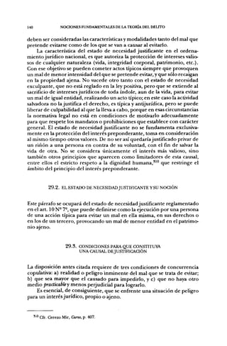140                  NOCIONES FUNDAMENTALES DE I J  TEORÍA DEL DELITO


deben ser consideradas las características y modalidades tanto del mal que
pretende evitarse como de los que se van a causar al evitarlo.
     La característica del estado de necesidad justificante en el ordena-
miento jurídico nacional, es que autoriza la protección de intereses valio-
sos de cualquier naturaleza (vida, integridad corporal, patrimonio, etc.).
Con ese objetivo se pueden cometer actos típicos siempre que provoquen
un mal de menor intensidad del que se pretende evitar, y que sólo recaigan
en la propiedad ajena. No sucede otro tanto con el estado de necesidad
exculpante, que no está reglado en la ley positiva, pero que se extiende al
sacrificio de intereses jurídicos de toda índole, aun de la vida, para evitar
un mal de igual entidad, realizando un acto típico; en este caso la actividad
salvadora no la justifica el derecho, es típica y antijurídica, pero se puede
liberar de culpabilidad al que la lleva a cabo, porque en esas circunstancias
la normativa legal no está en condiciones de motivarlo adecuadamente
para que respete los mandatos o prohibiciones que establece con carácter
general. El estado de necesidad justificante no se fiíndamenta exclusiva-
mente en la protección del interés preponderante, toma en consideración
al mismo tiempo otros valores. De no ser así quedaría justificado privar de
un riñon a una persona en contra de su voluntad, con el fin de salvar la
vida de otra. No se considera únicamente el interés más valioso, sino
también otros principios que aparecen como limitadores de esta causal,
entre ellos el estricto respeto a la dignidad humana,"" que restringe el
ámbito del principio del interés preponderante.


              2 9 . 2 . EL ESTADO DE NECESIDAD JUSTIFICANTE YSU NOCIÓN


Este párrafo se ocupará del estado de necesidad justificante reglamentado
en el art. ION- 7-, que puede definirse como la ejecución por una persona
de una acción típica para evitar un mal en ella misma, en sus derechos o
en los de un tercero, provocando un mal de menor entidad en el patrimo-
nio ajeno.


                        2 9 . 3 . CONDICIONES PARA QUE CONSTITUYA
                                  UNA CAUSAL DEJUSTIFICACIÓN


La disposición antes citada requiere de tres condiciones de concurrencia
copulativa: a) realidad o peligro inminente del mal que se trata de evitar;
b) que sea mayor que el causado para impedirlo, y c) que no haya otro
medio practkabley menos perjudicial para lograrlo.
    Es esencial, de consiguiente, que se enfrente una situación de peligro
para un interés jurídico, propio o ajeno.


      " " Cfr. Cerezo Mir, Curro, p. 407.
 