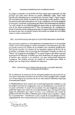 142                   NOCIONES FUNDAMENTALES DE LA TEORÍA DEL DELITO


de peligro contando con la lesión del bien ajeno para superarlo. Es útil
precisar que para estos efectos no puede calificarse como "mal" todo
aquello que naturalmente se considera tal. l^s voces "mal" o "bien" impor-
tan una valoración desde un punto de vista moral, social, jurídico u otro.
La posición más adecuada parece ser la de considerar con cierta amplitud
el concepto. Conforme a principios que fluyen del ordenamiento jurídico,
"no cabe estado de necesidad justificante para evitar un mal cuya produc-
ción la ley valora positivamente.''* Hay circunstancias, de consiguiente,
donde el sistema social estima positivo que un sujeto sufra un mal o peligro,
de manera que éste no puede evitarlo invocando un estado de necesidad,
como se verá a continuación.


  2 9 . 5 . SITUACIÓN DE PELIGRO QUE EL SUJETO ESTÁ OBUGADO A SOPORTAR

Hay personas a quienes en determinadas circunstancias no se les permite
eludir correr ciertos peligros o sufrir una lesión en sus intereses y, por ello,
no pueden invocar un estado de necesidad como causal de justificación.
Esto puede suceder con motivo de un mandato expreso de la ley, de su
profesión, actividad o de un acuerdo de voluntades. Cousiño se refiere al
"deber" de aceptación del peligro;'^'' le ocurre al preso que debe soportar
la privación de libertad, al militar que debe desactivar un campo minado,
al médico que atiende a un paciente con una enfermedad altamente
contagiosa. No podrán invocar un estado de necesidad para eludir el
peligro que sus respectivas calidades les imponen.


        2 9 . 6 . CONDICIONES QUE DEBE CUMPLIR EL MAL O PELIGRO CREADOR
                            DE LA NECESIDAD DE EVITARLO


No es suficiente la existencia de un mal para justificar la ejecución de un
acto típico lesionador de bienes de terceros; el mal o peligro debe cumplir
con ciertas exigencias mínimas; ha de ser real, actual o inminente y mayor que
el causado para evitarlo.
a) Realidad del mal. Debe tratarse de un mal objetivamente verdadero, real;
 los peligros meramente imaginados, aun con fundamento, son insuficien-
 tes para conformar el estado de necesidad. Un mal imaginario, supuesto,
 podrá dar lugar a un estado de necesidad putativo, que corresponde tratar
 según los principios que rigen el error, y no conforma una causal de
justificación del acto típico realizado para evitarlo, pero sí podrá —según
 las circunstancias— considerarse como causal de inculpabilidad por no
 exigibilidad de otro comportamiento o de atenuación de esa culpabilidad.


      '^' Mir Puig, D.P., p. 393.
      "••Cousiño, a P . , n , p . 415.
 