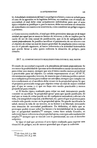 LA ANTIJURIDICIDAD                     I43


b) Actualidad o inminencia del maL Los peligros a futuro, como se señaló para
el caso de la agresión en la legítima defensa, no cuadran con el estado de
necesidad; el mal debe estar actualmente sufriéndose para que el acto
típico evitador se justifique o, por lo menos, debe encontrarse en situación
de inmediatez en cuanto a su ocurrencia, o sea constituir un peligro seguro
y próximo.
c) Como tercera condición, el mal que debe prevenirse tiene que ser de mayor
entidad que aquel que se causa en bienes de terceros, y ello se explica por la
razón de ser de esta causal de justificación, que es la de salvaguardar el
interés preponderante. Se justifica sacrificar el patrimonio de un tercero con
el objetivo de evitar un mal de mayor gravedad. Se ampliarán estos concep-
tos en el párrafo siguiente, al hacer referencia a la actividad lesionadora
que puede llevar a cabo quien enfrenta la situación de peligro, para
evitarlo.


     2 9 . 7 . EL COMPORTAMIENTO REALIZADO PARA EVITAR EL MAL MAYOR


El estado de necesidad responde a la prevalencia del interés preponderante. Se
reconoce la posibilidad de ejecutar actos destinados a causar un mal menor
para evitar uno mayor, siempre que sea el único medio menos perjudicial
y practicable para tal objetivo. Lo señala expresamente el art. 10 N- 7°,
circunstancias segunda y tercera, de manera que el sistema jurídico autori-
za a cualquiera persona para realizar un acto típico, siempre que cumpla con
tres condiciones: a) el sacrificio debe recaer en la propiedad ajena; b) que
el perjuicio provocado tenga por objetivo evitar un mal de mayor entidad
que el que se causa, y c) que no haya otro medio practicable y menos
perjudicial para evitarlo.
     a) El hecho típico realizado para evitar un mal, únicamente puede
consistir en sacrificar "la propiedad ajena" para que quede justificado. El
mal que se trata de evitar puede ser de cualquiera naturaleza y afectar a la
vida, a la integridad corporal, a la libertad, etc.; pero el que se provoca para
evitarlo sólo puede recaer en la propiedad ajena. No puede sacrificarse la
salud, menos la vida de un tercero, ni su honor o su libertad, invocando
una situación de necesidad justificante. En definitiva, el daño que se
provoque podrá recaer sobre los bienes y la inviolabilidad de la morada,
que es propiedad también,'^^ aunque, como bien señala Cousiño, es
suficiente hacer referencia a la propiedad ajena, concepto adecuadamente
amplio,'^^ siempre que se vincule con lo patrimonial, no con el derecho
subjetivo.
     b) Que el mal que provoca el acto típico realizado para superar una
situación de peligro, sea de menor gravedad que el que se enfrenta.


  " 5 Cir. Cury, D.P., I, p. 330.
  "^Cousiño,í)./'.,II, p. 424.
 