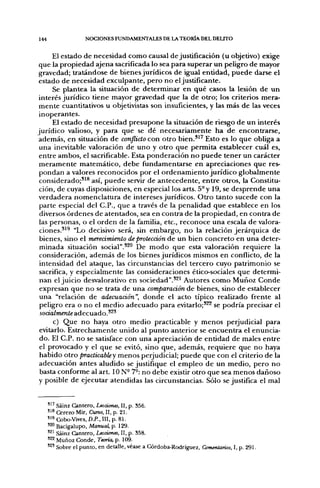 144                 NOCIONES FUNDAMENTALES DE LA TEORÍA DEL DELITO


      El estado de necesidad como causal de justificación (u objetivo) exige
 que la propiedad ajena sacrificada lo sea para superar un peligro de mayor
gravedad; tratándose de bienes jurídicos de igual entidad, puede darse el
 estado de necesidad exculpante, pero no el justificante.
      Se plantea la situación de deterninar en qué casos la lesión de un
 interés jurídico tiene mayor gravedad que la de otro; los criterios mera-
 mente cuantitativos u objetivistas son insuficientes, y las más de las veces
 inoperantes.
      El estado de necesidad presupone la situación de riesgo de un interés
jurídico valioso, y para que se dé necesariamente ha de encontrarse,
 además, en situación de conflicto con otro bien.*^' Esto es lo que obliga a
 una inevitable valoración de uno y otro que permita establecer cuál es,
 entre ambos, el sacrificable. Esta ponderación no puede tener un carácter
 meramente matemático, debe fiíndamentarse en apreciaciones que res-
 pondan a valores reconocidos por el ordenamiento jurídico globalmente
 considerado;^^^ así, puede servir de antecedente, entre otros, la Constitu-
 ción, de cuyas disposiciones, en especial los arts. 5° y 19, se desprende una
 verdadera nomenclatura de intereses jurídicos. Otro tanto sucede con la
 parte especial del C.P., que a través de la penalidad que establece en los
 diversos órdenes de atentados, sea en contra de la propiedad, en contra de
 las personas, o el orden de la familia, etc., reconoce una escala de valora-
 ciones.*^^ "Lo decisivo será, sin embargo, no la relación jerárquica de
 bienes, sino el merecimiento de protección de un bien concreto en una deter-
 minada situación social".*^^ De modo que esta valoración requiere la
 consideración, además de los bienes jurídicos mismos en conflicto, de la
 intensidad del ataque, las circunstancias del tercero cuyo patrimonio se
 sacrifica, y especialmente las consideraciones ético-sociales que determi-
 nan el juicio desvalorativo en sociedad".^^^ Autores como Muñoz Conde
 expresan que no se trata de una comparación de bienes, sino de establecer
 una "relación de adecuación", donde el acto típico realizado frente al
 peligro era o no el medio adecuado para evitarlo;'^^ se podría precisar el
 socialmente adecuado.*^*
      c) Que no haya otro medio practicable y menos perjudicial para
 evitarlo. Estrechamente unido al punto anterior se encuentra el enuncia-
 do. El C.P. no se satisface con una apreciación de entidad de males entre
 el provocado y el que se evitó, sino que, además, requiere que no haya
 habido otro practicabley menos perjudicial; puede que con el criterio de la
 adecuación antes aludido se justifique el empleo de un medio, pero no
 basta conforme al art. ION- 7°: no debe existir otro que sea menos dañoso
 y posible de ejecutar atendidas las circunstancias. Sólo se justifica el mal


      ' ' ' Sáinz Cantero, Lecciones, II, p. 356.
      ' ' ' Cerezo Mir, Curso, II, p. 21.
      'i** Cobo-Vives, D.P., III. p. 81.
      ' ^ Bacigalupo, Manual, p. 129.
      '^^ Sáinz Cantero, Lecciones, II, p. 358.
      '22 Muñoz Conde, Teoría, p. 109.
      ' 2 ' Sobre el punto, en detalle, véase a Córdoba-Rodríguez, Comentarios, I, p. 291.
 