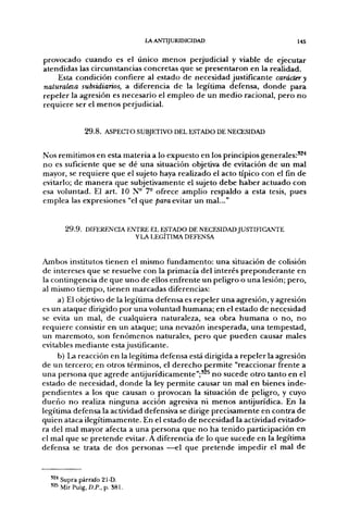 LA ANTIJURIDICIDAD                                    I45

provocado c u a n d o es el único m e n o s perjudicial y viable d e ejecutar
atendidas las circunstancias concretas q u e se presentaron en la realidad.
       Esta condición confiere al estado d e necesidad justificante carácter y
naturaleza subsidiarios, a diferencia d e la legítima defensa, d o n d e para
r e p e l e r la agresión es necesario el e m p l e o d e un m e d i o racional, p e r o n o
requiere ser el m e n o s perjudicial.


              2 9 . 8 . ASPECTO SUBJETIVO DEL ESTADO DE NECESIDAD


Nos remitimos en esta materia a lo expuesto en los principios generales:^^"*
n o es suficiente q u e se d é u n a situación objetiva d e evitación d e u n mal
mayor, se r e q u i e r e q u e el sujeto haya realizado el acto típico con el fin d e
evitarlo; de m a n e r a que subjetivamente el sujeto d e b e h a b e r a c t u a d o con
esa voluntad. El art. 10 N° 7- ofrece amplio respaldo a esta tesis, pues
emplea las expresiones "el q u e /)ara evitar u n mal..."


       2 9 . 9 . DIFERENCIA ENTRE EL ESTADO DE NECESIDAD JUSTIFICANTE
                              YIA LEGÍTIMA DEFENSA


Ambos institutos tienen el mismo f u n d a m e n t o : u n a situación de colisión
de intereses q u e se resuelve con la primacía del interés p r e p o n d e r a n t e en
la contingencia d e q u e u n o de ellos enfrente u n peligro o u n a lesión; p e r o ,
al mismo t i e m p o , tienen marcadas diferencias:
     a) El objetivo d e la legítima defensa es repeler u n a agresión, y agresión
es un a t a q u e dirigido p o r u n a voluntad h u m a n a ; en el estado d e necesidad
se evita un mal, de cualquiera naturaleza, sea o b r a h u m a n a o n o , n o
requiere consistir en un ataque; u n a nevazón inesperada, u n a tempestad,
un m a r e m o t o , son f e n ó m e n o s naturales, p e r o q u e p u e d e n causar males
evitables m e d i a n t e estajustificante.
       b) La reacción en la legítima defensa está dirigida a repeler la agresión
d e u n tercero; en otros términos, el d e r e c h o p e r m i t e "reaccionar frente a
u n a persona q u e a g r e d e antijurídicamente";'^^ n o sucede o t r o tanto en el
estado d e necesidad, d o n d e la ley permite causar un mal en bienes inde-
p e n d i e n t e s a los q u e causan o provocan la situación d e peligro, y cuyo
d u e ñ o n o realiza n i n g u n a acción agresiva ni m e n o s antijurídica. En la
legítima defensa la actividad defensiva se dirige precisamente en contra de
quien ataca ilegítimamente. En el estado d e necesidad la actividad evitado-
ra del mal mayor afecta a u n a p e r s o n a q u e n o h a t e n i d o participación en
el mal q u e se p r e t e n d e evitar. A diferencia de lo q u e sucede en la legítima
defensa se trata de dos personas —el que p r e t e n d e impedir el mal d e



  '^^ Supra párrafo 21-D.
  '^^ Mir Puig, D.P., p. 381.
 