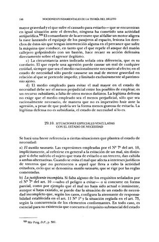 146                 NOCIONES FUNDAMENTALES DE LA TEORÍA DEL DELITO


mayor gravedad y el q u e sufre el causado para evitarlo— q u e se e n c u e n t r a n
en igual situación a n t e el d e r e c h o , n i n g u n a ha c o m e t i d o u n a actividad
antijurídica.'^^ El c o m a n d a n t e de la aeronave que al fallar un m o t o r aligera
la nave lanzando el equipaje d e los pasajeros al espacio, lesiona los dere-
chos de éstos sin q u e tengan intervención alguna en el p e r c a n c e q u e sufre
la m á q u i n a q u e c o n d u c e , en tanto q u e el q u e repele el a t a q u e del m a t ó n
callejero g o l p e á n d o l o con un bastón, hace recaer su acción defensiva
d i r e c t a m e n t e sobre el agresor ilegítimo.
        c) La circunstancia antes indicada señala otra diferencia, q u e es su
corolario. El q u e repele u n a agresión p u e d e causar u n mal d e cualquier
entidad, siempre q u e sea el m e d i o r a c i o n a l m e n t e necesario al efecto; en el
estado d e necesidad sólo p u e d e causarse un mal d e m e n o r gravedad en
relación al q u e se p r e t e n d e impedir, y limitado exclusivamente al patrimo-
nio ajeno.
        d) El m e d i o e m p l e a d o p a r a evitar el mal mayor e n el estado d e
necesidad d e b e ser el m e n o s perjudicial e n t r e los posibles de emplear; es
un recurso subsidiario, a falta d e otros m e n o s dañinos. La legítima defensa
n o exige q u e el m e d i o e m p l e a d o sea el m e n o s perjudicial, sólo que sea
racionalmente necesario, de m a n e r a q u e n o es imperativo huir a n t e la
agresión, a pesar d e q u e p o d r í a ser la forma m e n o s gravosa d e evitarla. La
legítima defensa n o es subsidiaria, el estado d e necesidad sí lo es.



                      2 9 . 1 0 . SITUACIONES ESPECIALES VINCULADAS
                                  CON EL ESTADO DE NECESIDAD


Se h a r á u n a breve referencia a ciertas situaciones q u e plantea el estado d e
necesidad:
a) El auxilio necesario. Las expresiones empleadas por el N° 7° del art. 10,
implícitamente, al referirse en general a la evitación de un mal, sin distin-
guir si d e b e sufrirlo el sujeto q u e trata d e evitarlo o u n tercero, dan cabida
a ambas alternativas. C u a n d o se evita el mal que afecta a intereses jurídicos
d e terceros q u e n o p e r t e n e c e n a aquel q u e lleva a cabo la actividad
evitadora, es lo q u e se d e n o m i n a auxilio necesario, q u e se rige p o r las reglas
comentadas.
b) La justificante incompleta. Si falta a l g u n o d e los requisitos señalados p o r
el N- 7- del art. 10 —salvo el peligro a evitar— o si c o n c u r r e e n forma
parcial, c o m o p o r ejemplo q u e el mal n o haya sido actual o i n m i n e n t e ,
a u n q u e sí haya existido, se p u e d e d a r la situación de u n estado d e necesi-
dad i n c o m p l e t o que, según los casos, configura la a t e n u a n t e d e responsa-
bilidad establecida en el art. 11 N° 1° y la situación reglada en el art. 73,
según la c o n c u r r e n c i a d e los e l e m e n t o s conformantes. En t o d o caso, es
esencial para su existencia q u e c o n c u r r a el requisito substancial del estado



      '2«MirPuig,Z).P., p. 381.
 