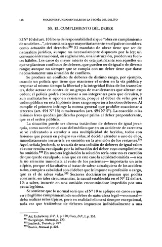 148                  NOCIONES FUNDAMENTALES DE LA TEORÍA DEL DELITO


                         30. EL CUMPLIMIENTO DEL DEBER

El N-10 del art. 10 libera de responsabilidad al que "obra en cumplimiento
de un deber...", circunstancia que mayoritariamente en el país se considera
como actuación del derecho.'*^ El mandato de obrar tiene que ser de
naturaleza jurídica, aunque no necesariamente dispuesto por la ley; un
convenio internacional, un reglamento, una instrucción, pueden ser fuen-
tes hábiles. Los casos de mayor interés de esta justificante son aquellos en
que se plantean conflictos de deberes, que pueden ser de igual o de diverso
rango; aunque no siempre que se cumpla con un deber tiene que darse
necesariamente una situación de conflicto.
     Se produce un conflicto de deberes de distinto rango, por ejemplo,
cuando un policía que tiene que mantener el orden en la vía pública y
respetar al mismo tiempo la libertad y la integridad física de los transeún-
tes, debe actuar en contra de un grupo de manifestantes que alteran ese
orden; el policía podrá coaccionar a sus integrantes para que circulen, y
aun maltratarlos si oponen resistencia, porque el deber de velar por el
orden público en esta hipótesis tiene rango superior a los otros deberes. Al
cumplir el primero infringe la norma general que prohibe coaccionar a
terceros (art. 494 N~ 16) o maltratarlos (art. 494 N- 5-). La coacción o las
lesiones leves quedan justificadas porque prima el deber preponderante,
que es el orden público.
     La situación puede ser diversa tratándose de deberes de igual jerar-
quía, como sucede en el caso del médico que en un accidente de carretera
se ve enfrentado a atender a una multiplicidad de heridos, todos con
lesiones que ponen en peligro sus vidas; al decidir atender a uno de ellos,
inmediatamente incurriría en omisión en la atención de los restantes.**^
Aquí, señala Jescheck, se trataría de una colisión de deberes de igual valor:
el autor resulta exculpado por la infracción del deber cuyo cumplimiento
ha omitido.*^^ En nuestra legislación la solución sería otra: no es cuestión
de que quede exculpado, sino que en este caso la actividad omitida —o sea
la no atención inmediata al resto de los pacientes— importaría un acto
atípico, porque el facultativo al tratar de salvar a cualquiera de los acciden-
tados, cumple a cabalidad con el deber que le impone su profesión o cargo,
que es el de salvar vidas.'^* Sectores doctrinarios piensan que podría
concurrir, en tales circunstancias, la causal establecida en el N- 12 del art.
10; a saber, incurrir en una omisión encontrándose impedido por una
causa legítima.
     Se sostiene que lo normal será que el N-10 se aplique en casos en que
en el legítimo cumplimiento de un deber de naturaleza legal —no moral—
deba realizar actos típicos, pero en realidad ello será siempre excepcional,
toda vez que tratándose de deberes impuestos individualmente a una


      " " Así, Etcheberry, D.P., I, p. 170; Cury, D.P., I, p. S53.
      " ' Bacigalupo, Manual, p. 130.
      " 2 Jescheck, Tratado, p. 497.
      ' " Bustos, Manual, p. 221.
 