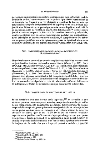 lA ANTIJURIDICIDAD                        149


 persona, su cumplimiento constituye un imperativo cuya infracción podría
 constituir delito, como sucede con el policía que debe aprehender al
 delincuente in fraganti y se ve obligado a emplear la fuerza ante su
 resistencia activa; este comportamiento es atípico y no se trata de que esté
justificado. Diferente sería para algunos esta misma hipótesis si el policía
 se encuentra ante la resistencia pasiva del delincuente,"^ donde podrá
justificadamente emplear la fuerza o la coacción necesaria y adecuada,
 conductas típicas que en otras circunstancias podrían ser antijurídicas.
 Estos principios en todo caso no son absolutos, el cumplimiento del deber
 nunca puede justificar un acto típico o marginar su típicidad, si ese acto
 constituye un atentado a la dignidad humana (Cerezo Mir, Curso, II, p. 48).


          3 0 . 1 . NATURALEZAJURÍDIGA DE LA CAUSAL DE EXENQÓN
                             DE RESPONSABILIDAD


Mayoritariamente se concluye que el cumplimiento del deber es una causal
de justificación. Autores nacionales, como Novoa (Cuno, I, p. 395), Cury
{D.P.,l,p. 335), Etcheberry {D.P.,l,p. 170), así lo sostienen, como también
autores españoles, entre ellos Cobo-Vives {D.P., III, p. 39), Sáinz Cantero
(Lecciones, II, p. 338), Muñoz Conde (Teoría, p. 115), Córdoba-Rodríguez
(Comentarios, I, p. 360). No obstante, Luis Cousiño,''^ Juan Bustos,"*
piensan que algunas modalidades del cumplimiento del deber, que no
plantean conflicto, sino el cumplimiento de obligaciones muy individua-
les, como sucede con el policía en relación a la aprehensión del delincuen-
te in fraganti, se tratan de situaciones en que está ausente la tipicidad.


             3 0 . 2 . CONVENIENCIA DE MANTENER EL ART. 10 N» 10


Se ha sostenido que esta norma sería superflua,"' en atención a que
siempre que una norma no penal autoriza excepcionalmente la ejecución
de un comportamiento penalmente prohibido, debería primar la norma
no penal de excepción, pues quien actúa en ejercicio de un deber jurídico
nunca podrá realizar un acto contrario a derecho al mismo tiempo; no
obstante, se piensa que el art. 10 N- 10 es útil en cuanto soluciona
expresamente posibles conflictos entre leyes penales generales y no pena-
les especiales, dando prioridad en su aplicación a la no penal. A saber, si
una ley no penal autoriza o manda a un funcionario o persona determina-
da la ejecución de un hecho, y una ley penal posterior prohibe en general



  "•• Etcheberry, D.P., I, p. 171.
  " ^ Cousiño, D.P., II, pp. 110y 438.
  " * Bustos, Manual, p. 225.
  ' " Muñoz Conde, Tama, pp. 115-116.
 