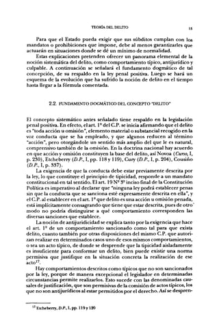 TEORÍA DEL DELITO                          15


    Para que el Estado pueda exigir que sus subditos cumplan con los
mandatos o prohibiciones que impone, debe al menos garantizarles que
actuarán en situaciones donde se dé un mínimo de normalidad.
    Estas explicaciones pretenden ofrecer un panorama elemental de la
noción sistemática del delito, como comportamiento típico, antijurídico y
culpable. A continuación se señalará el fundamento dogmático de tal
concepción, de su respaldo en la ley penal positiva. Luego se hará un
esquema de la evolución que ha sufrido la noción de delito en el tiempo
hasta llegar a la fórmula comentada.


           2.2. FUNDAMENTO DOGMÁTICO DEL CONCEPTO "DELITO"


El concepto sistemático antes señalado tiene respaldo en la legislación
penal positiva. En efecto, el art. 1 - del C.P. se inicia afirmando que el delito
es "toda acción u omisión", elemento material o substancial recogido en la
voz conducta que se ha empleado, y que algunos reducen al término
"acción", pero otorgándole un sentido más amplio del que le es natural,
comprensivo también de la omisión. En la doctrina nacional hay acuerdo
en que acción y omisión constituyen la base del delito, así Novoa (Curso, I,
p. 230), Etcheberry {D.P., I, pp. 118y 119), Cury (D.R, I, p. 204), Cousiño
(D.P., I, p. 337).
     La exigencia de que la conducta debe estar previamente descrita por
la ley, lo que constituye el principio de tipicidad, responde a un mandato
constitucional en tal sentido. El art. 19 N- 3° inciso final de la Constitución
Política es imperativo al declarar que "ninguna ley podrá establecer penas
sin que la conducta que se sanciona esté expresamente descrita en ella", y
el C.P. al establecer en el art. 1° que delito es una acción u omisión penada,
está implícitamente consagrando que tiene que estar descrita, pues de otro'
modo no podría distinguirse a qué comportamiento corresponden las
diversas sanciones que establece.
     La noción de antijuridicidad se explica tanto por la exigencia que hace
el a r t 1- de un comportamiento sancionado como tal para que exista
delito, cuanto también por otras disposiciones del mismo C.P. que autori-
zan realizar en determinados casos uno de esos mismos comportamientos,
o sea un acto típico, de donde se desprende que la tipicidad aisladamente
es insuficiente para conformar un delito, bien puede existir una norma
permisiva que justifique en la situación concreta la realización de ese
acto''.
     Hay comportamientos descritos como típicos que no son sancionados
por la ley, porque de manera excepcional el legislador en determinadas
circunstancias permite realizarlos. Esto sucede con las denominadas cau-
sales de justificación, que son permisivas de la comisión de actos típicos, los
que no son antijurídicos al estar permitidos por el derecho. Así se despren-


   ' Etchebeny, D.P., I, pp. n 9 y 120
 